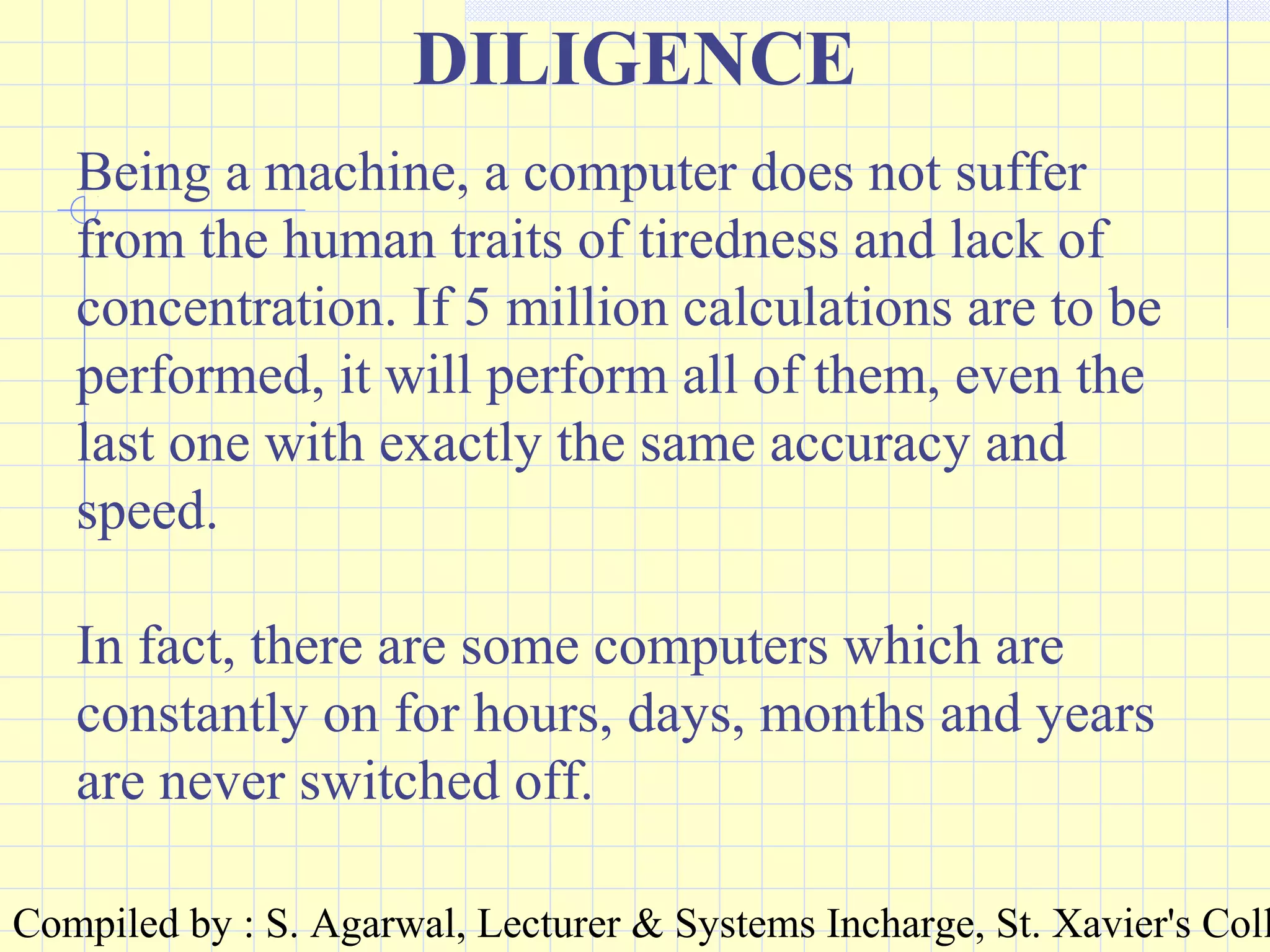 Compiled by : S. Agarwal, Lecturer & Systems Incharge, St. Xavier's Coll
DILIGENCE
Being a machine, a computer does not suffer
from the human traits of tiredness and lack of
concentration. If 5 million calculations are to be
performed, it will perform all of them, even the
last one with exactly the same accuracy and
speed.
In fact, there are some computers which are
constantly on for hours, days, months and years
are never switched off.
 