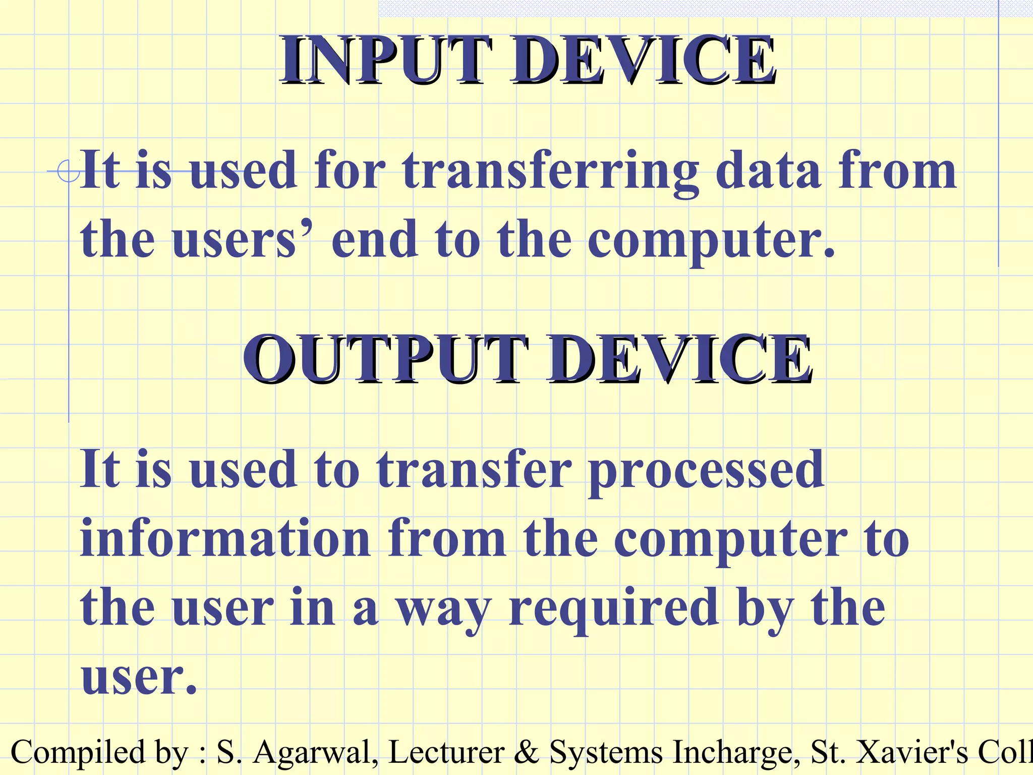 Compiled by : S. Agarwal, Lecturer & Systems Incharge, St. Xavier's Coll
INPUT DEVICEINPUT DEVICE
It is used for transferring data from
the users’ end to the computer.
OUTPUT DEVICEOUTPUT DEVICE
It is used to transfer processed
information from the computer to
the user in a way required by the
user.
 