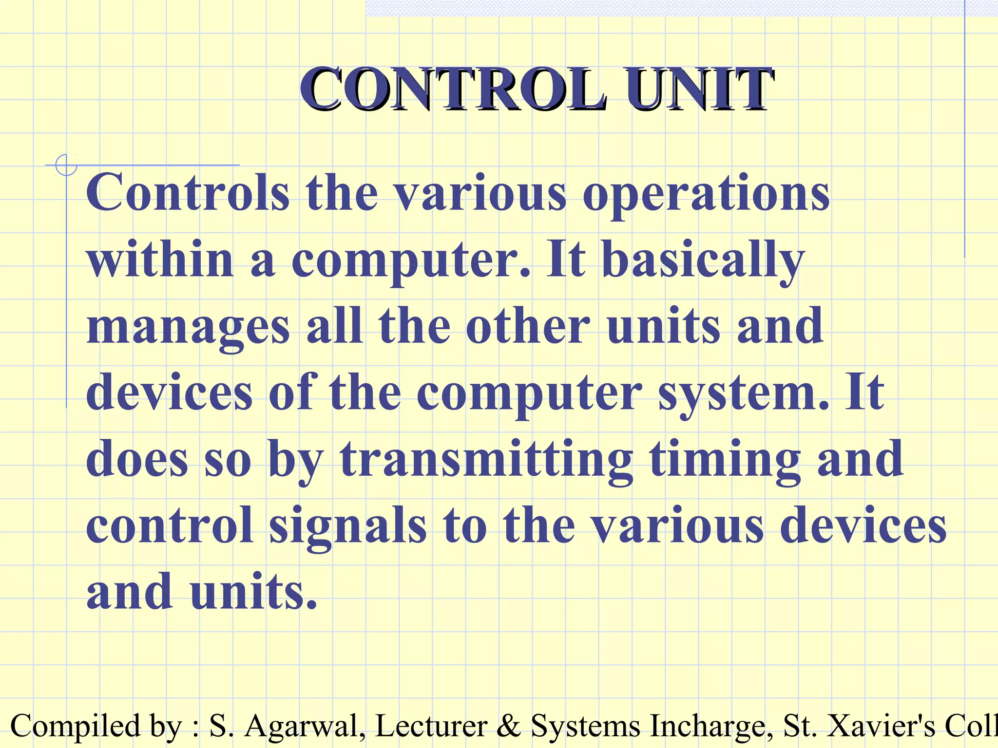 Compiled by : S. Agarwal, Lecturer & Systems Incharge, St. Xavier's Coll
CONTROL UNITCONTROL UNIT
Controls the various operations
within a computer. It basically
manages all the other units and
devices of the computer system. It
does so by transmitting timing and
control signals to the various devices
and units.
 