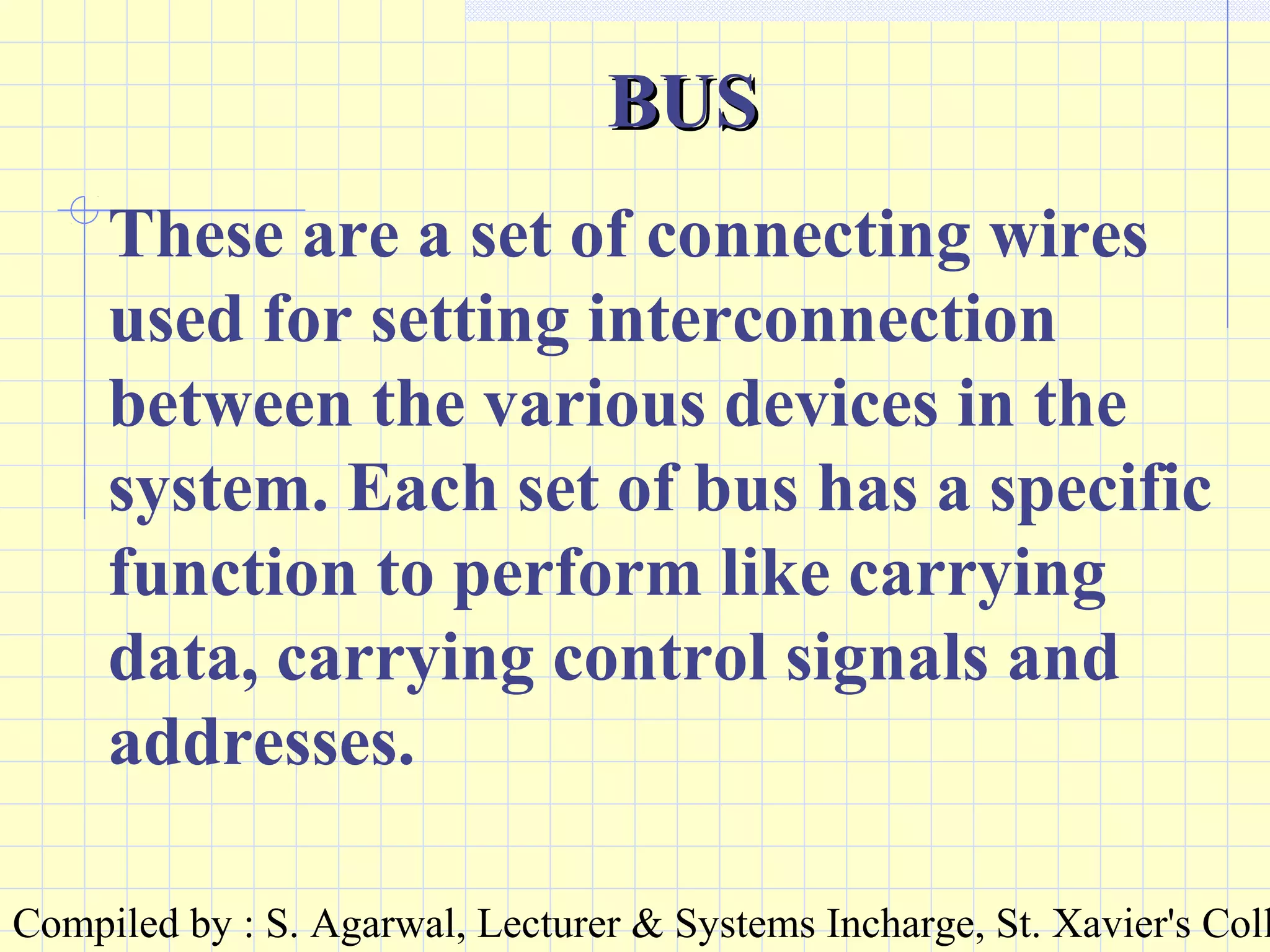 Compiled by : S. Agarwal, Lecturer & Systems Incharge, St. Xavier's Coll
BUSBUS
These are a set of connecting wires
used for setting interconnection
between the various devices in the
system. Each set of bus has a specific
function to perform like carrying
data, carrying control signals and
addresses.
 