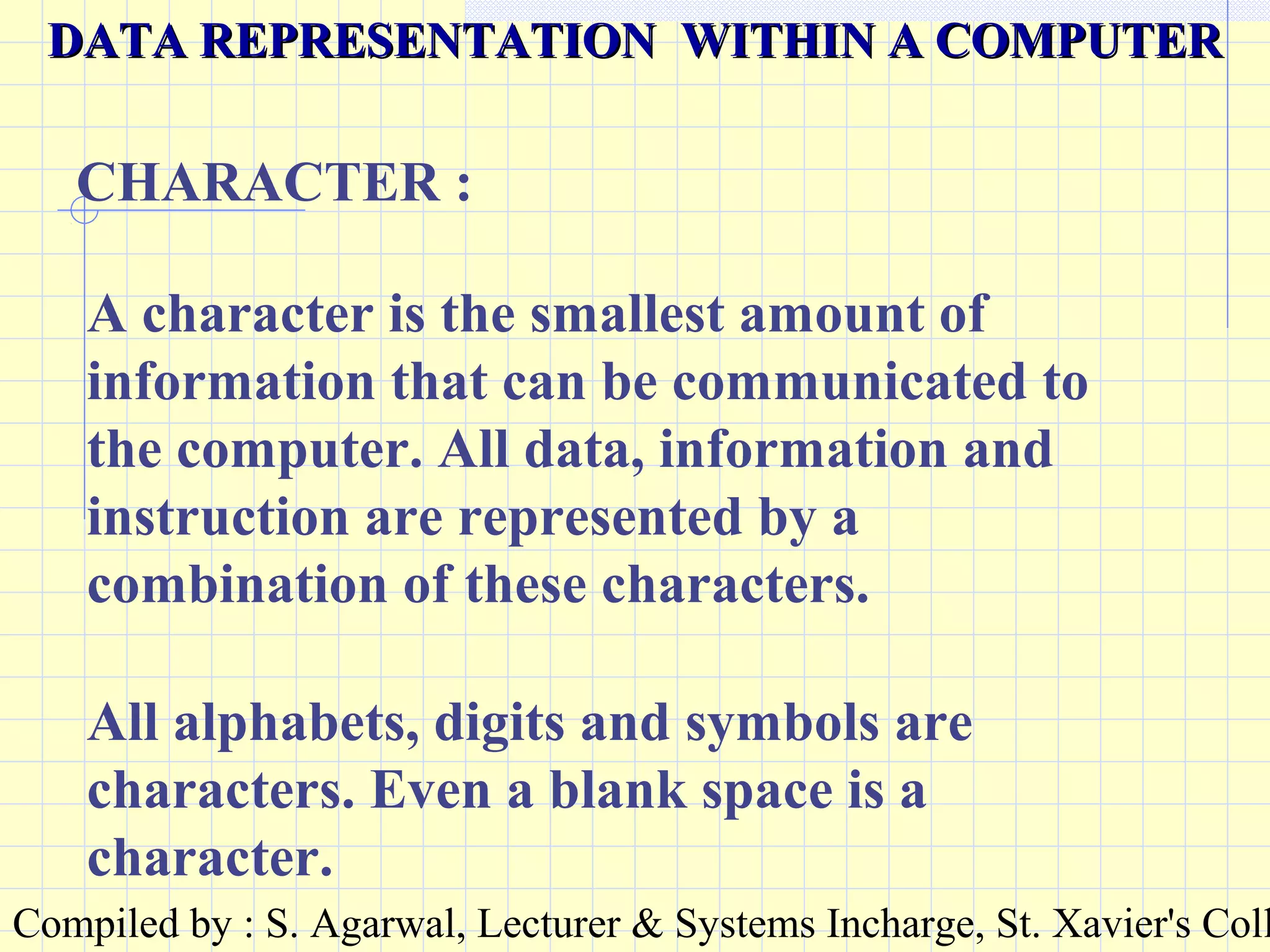 Compiled by : S. Agarwal, Lecturer & Systems Incharge, St. Xavier's Coll
A character is the smallest amount of
information that can be communicated to
the computer. All data, information and
instruction are represented by a
combination of these characters.
CHARACTER :
DATA REPRESENTATION WITHIN A COMPUTERDATA REPRESENTATION WITHIN A COMPUTER
All alphabets, digits and symbols are
characters. Even a blank space is a
character.
 