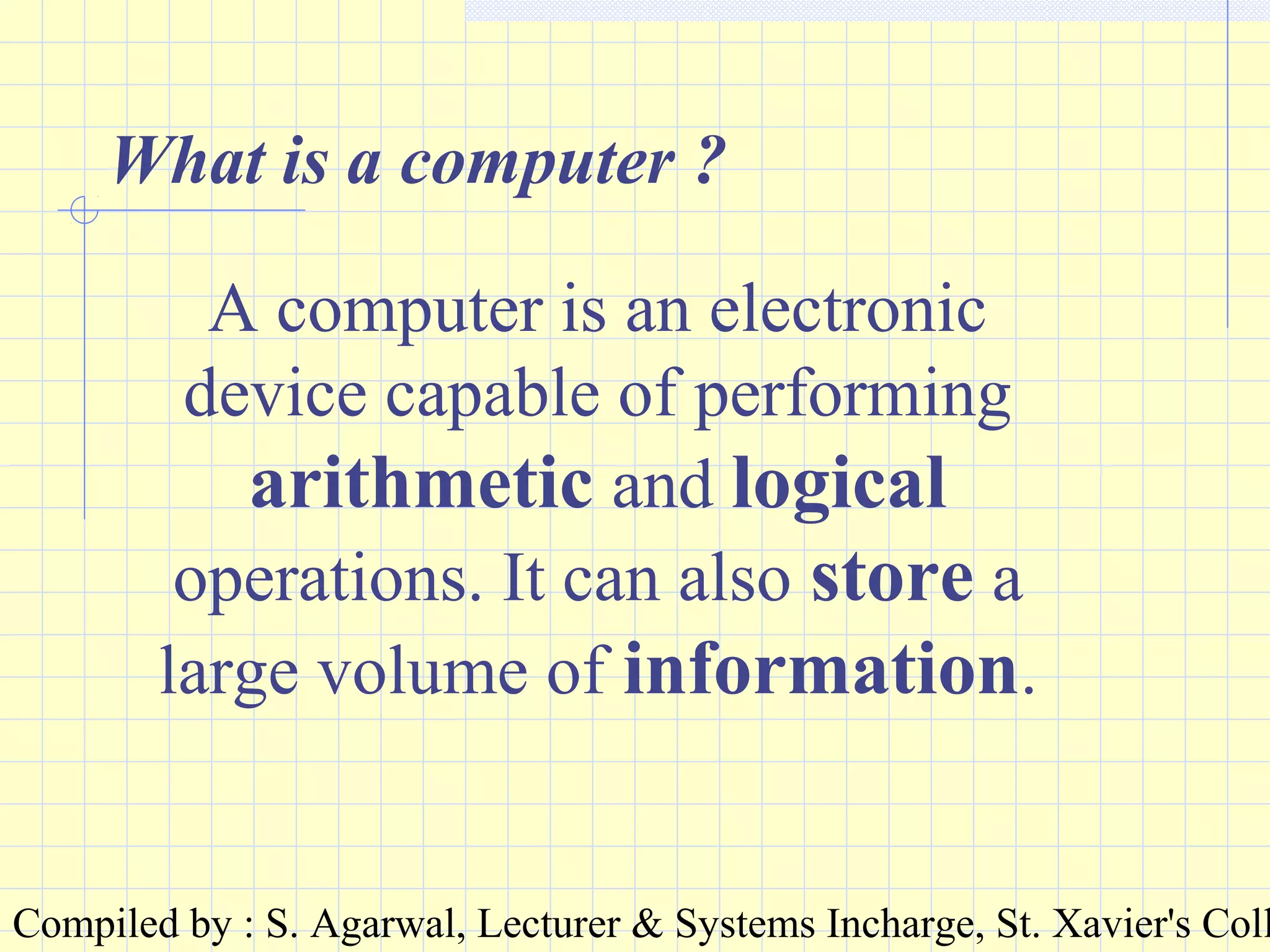 Compiled by : S. Agarwal, Lecturer & Systems Incharge, St. Xavier's Coll
What is a computer ?
A computer is an electronic
device capable of performing
arithmetic and logical
operations. It can also store a
large volume of information.
 