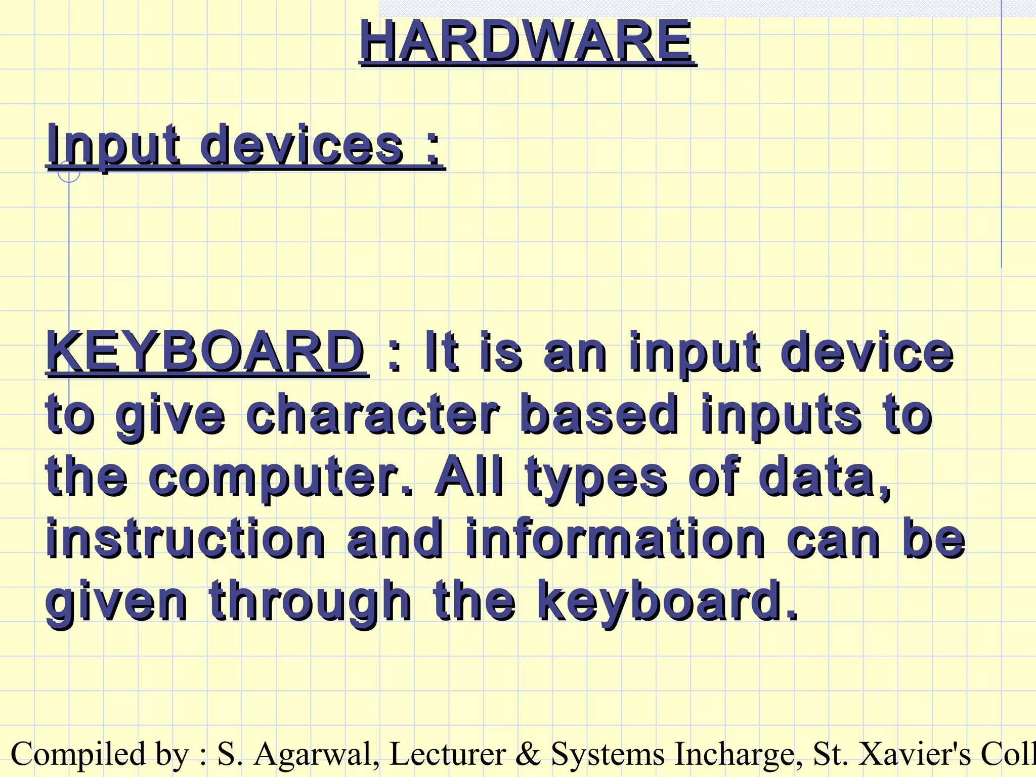 Compiled by : S. Agarwal, Lecturer & Systems Incharge, St. Xavier's Coll
Input devices :Input devices :
KEYBOARDKEYBOARD : It is an input device: It is an input device
to give character based inputs toto give character based inputs to
the computer. All types of data,the computer. All types of data,
instruction and information can beinstruction and information can be
given through the keyboard.given through the keyboard.
HARDWAREHARDWARE
 
