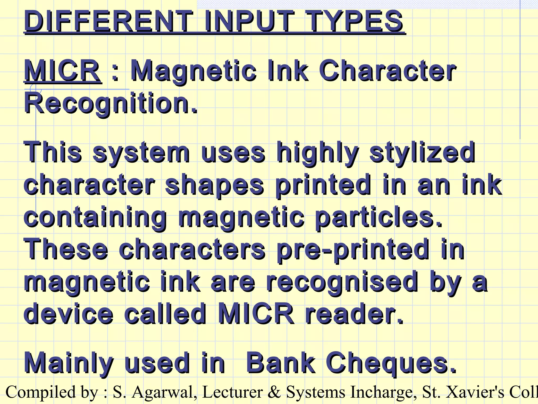 Compiled by : S. Agarwal, Lecturer & Systems Incharge, St. Xavier's Coll
DIFFERENT INPUT TYPESDIFFERENT INPUT TYPES
MICRMICR : Magnetic Ink Character: Magnetic Ink Character
Recognition.Recognition.
This system uses highly stylizedThis system uses highly stylized
character shapes printed in an inkcharacter shapes printed in an ink
containing magnetic particles.containing magnetic particles.
These characters pre-printed inThese characters pre-printed in
magnetic ink are recognised by amagnetic ink are recognised by a
device called MICR reader.device called MICR reader.
Mainly used in Bank Cheques.Mainly used in Bank Cheques.
 