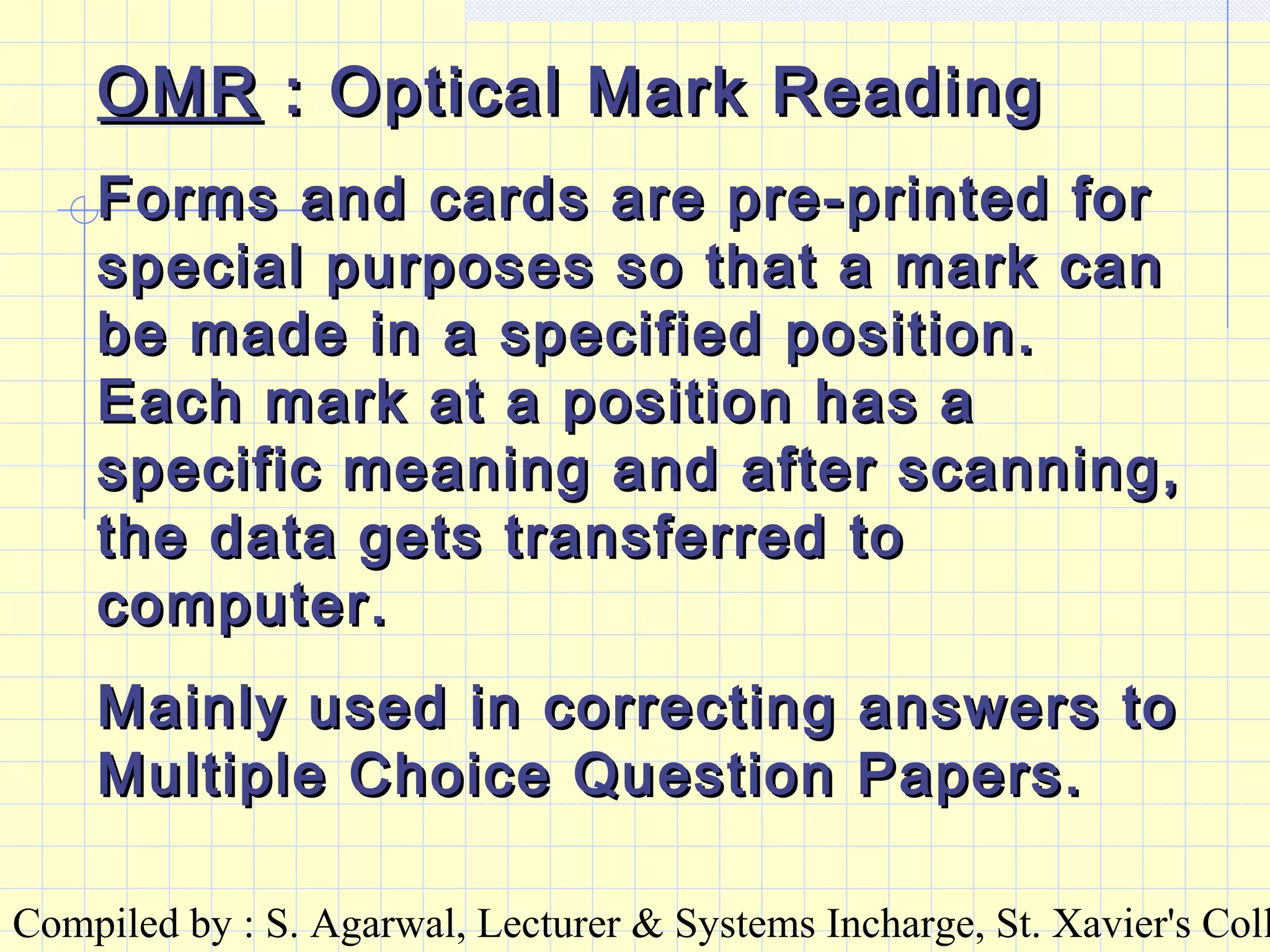 Compiled by : S. Agarwal, Lecturer & Systems Incharge, St. Xavier's Coll
OMROMR : Optical Mark Reading: Optical Mark Reading
Forms and cards are pre-printed forForms and cards are pre-printed for
special purposes so that a mark canspecial purposes so that a mark can
be made in a specified position.be made in a specified position.
Each mark at a position has aEach mark at a position has a
specific meaning and after scanning,specific meaning and after scanning,
the data gets transferred tothe data gets transferred to
computer.computer.
Mainly used in correcting answers toMainly used in correcting answers to
Multiple Choice Question Papers.Multiple Choice Question Papers.
 