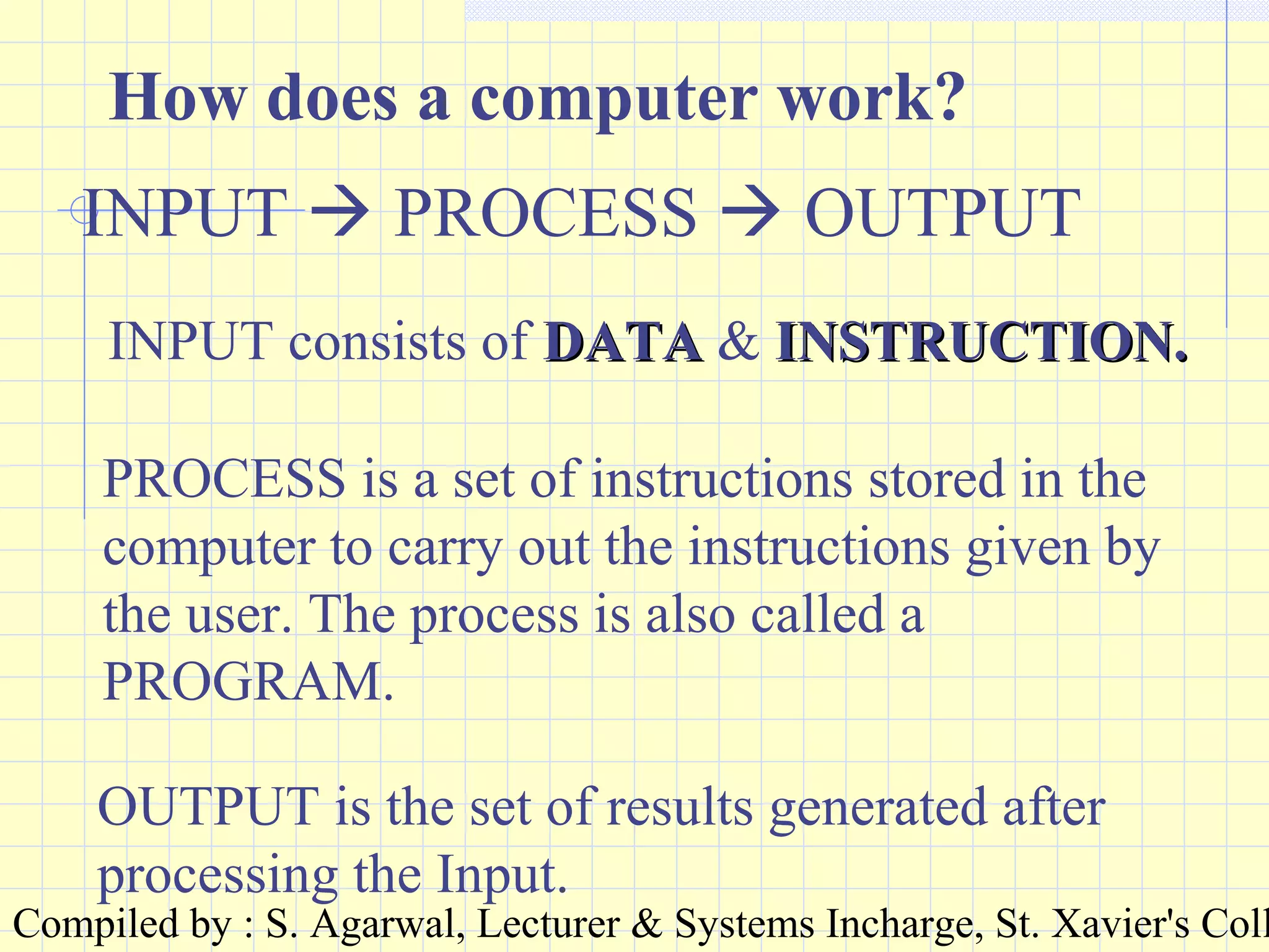 Compiled by : S. Agarwal, Lecturer & Systems Incharge, St. Xavier's Coll
How does a computer work?
INPUT  PROCESS  OUTPUT
INPUT consists of DATADATA & INSTRUCTION.INSTRUCTION.
PROCESS is a set of instructions stored in the
computer to carry out the instructions given by
the user. The process is also called a
PROGRAM.
OUTPUT is the set of results generated after
processing the Input.
 