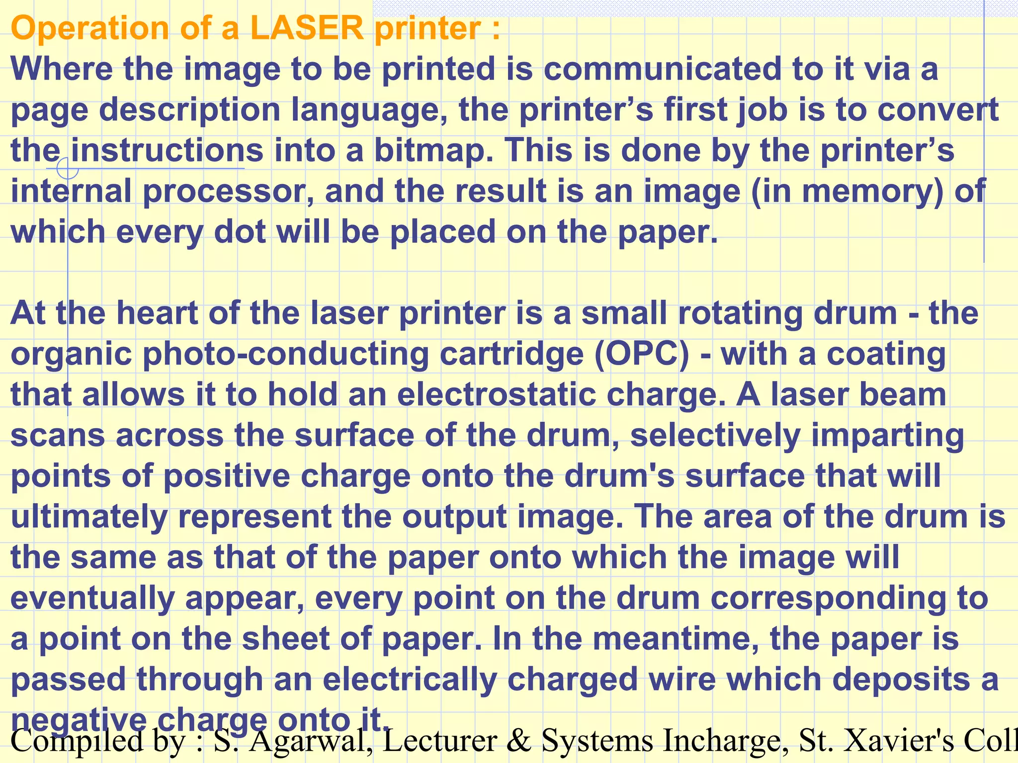 Compiled by : S. Agarwal, Lecturer & Systems Incharge, St. Xavier's Coll
Operation of a LASER printer :
Where the image to be printed is communicated to it via a
page description language, the printer’s first job is to convert
the instructions into a bitmap. This is done by the printer’s
internal processor, and the result is an image (in memory) of
which every dot will be placed on the paper.
At the heart of the laser printer is a small rotating drum - the
organic photo-conducting cartridge (OPC) - with a coating
that allows it to hold an electrostatic charge. A laser beam
scans across the surface of the drum, selectively imparting
points of positive charge onto the drum's surface that will
ultimately represent the output image. The area of the drum is
the same as that of the paper onto which the image will
eventually appear, every point on the drum corresponding to
a point on the sheet of paper. In the meantime, the paper is
passed through an electrically charged wire which deposits a
negative charge onto it.
 