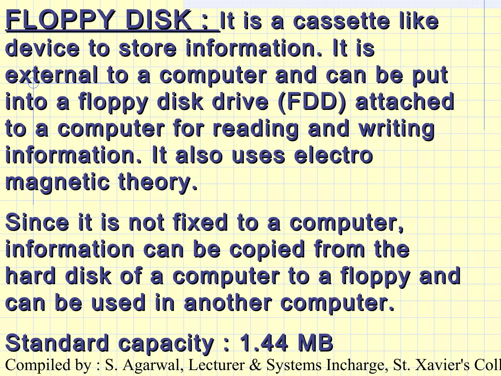 Compiled by : S. Agarwal, Lecturer & Systems Incharge, St. Xavier's Coll
FLOPPY DISK :FLOPPY DISK : It is a cassette likeIt is a cassette like
device to store information. It isdevice to store information. It is
external to a computer and can be putexternal to a computer and can be put
into a floppy disk drive (FDD) attachedinto a floppy disk drive (FDD) attached
to a computer for reading and writingto a computer for reading and writing
information. It also uses electroinformation. It also uses electro
magnetic theory.magnetic theory.
Since it is not fixed to a computer,Since it is not fixed to a computer,
information can be copied from theinformation can be copied from the
hard disk of a computer to a floppy andhard disk of a computer to a floppy and
can be used in another computer.can be used in another computer.
Standard capacity : 1.44 MBStandard capacity : 1.44 MB
 