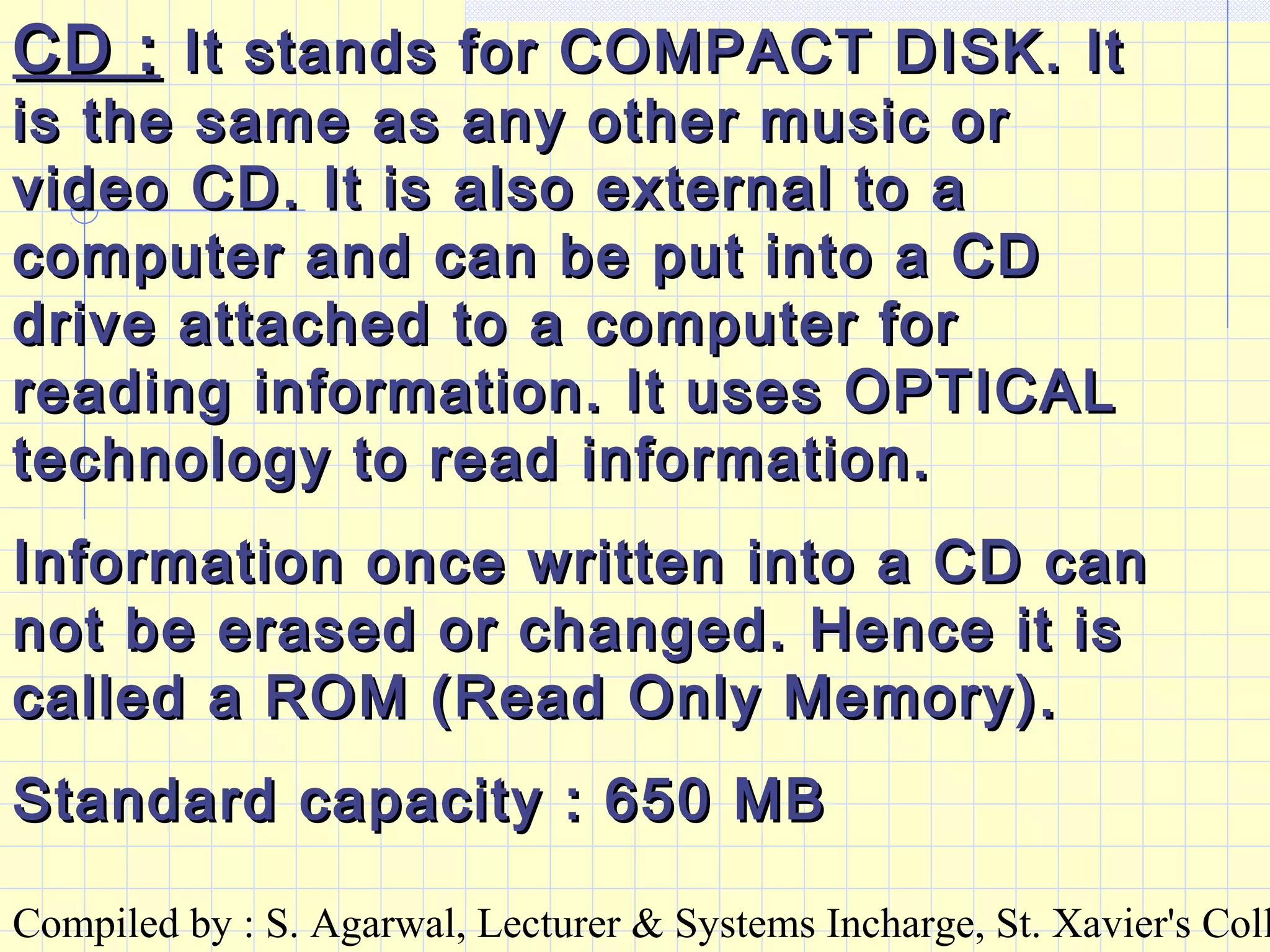 Compiled by : S. Agarwal, Lecturer & Systems Incharge, St. Xavier's Coll
CD :CD : It stands for COMPACT DISK. ItIt stands for COMPACT DISK. It
is the same as any other music oris the same as any other music or
video CD. It is also external to avideo CD. It is also external to a
computer and can be put into a CDcomputer and can be put into a CD
drive attached to a computer fordrive attached to a computer for
reading information. It uses OPTICALreading information. It uses OPTICAL
technology to read information.technology to read information.
Information once written into a CD canInformation once written into a CD can
not be erased or changed. Hence it isnot be erased or changed. Hence it is
called a ROM (Read Only Memory).called a ROM (Read Only Memory).
Standard capacity : 650 MBStandard capacity : 650 MB
 