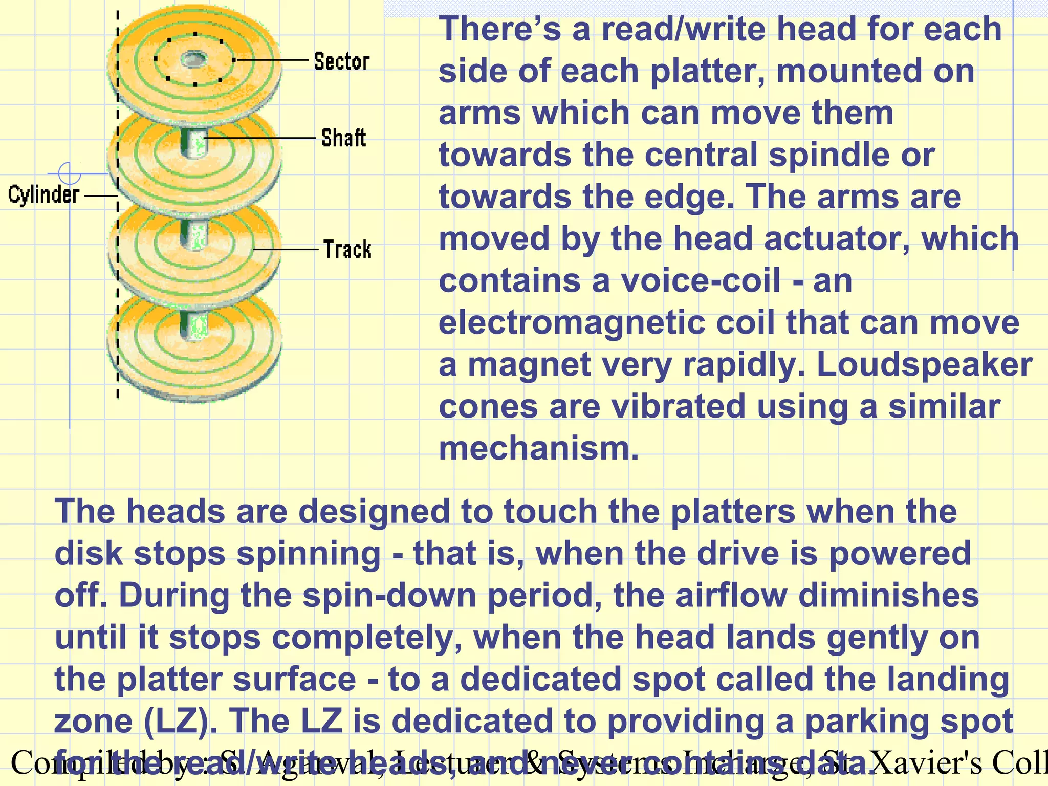 Compiled by : S. Agarwal, Lecturer & Systems Incharge, St. Xavier's Coll
There’s a read/write head for each
side of each platter, mounted on
arms which can move them
towards the central spindle or
towards the edge. The arms are
moved by the head actuator, which
contains a voice-coil - an
electromagnetic coil that can move
a magnet very rapidly. Loudspeaker
cones are vibrated using a similar
mechanism.
The heads are designed to touch the platters when the
disk stops spinning - that is, when the drive is powered
off. During the spin-down period, the airflow diminishes
until it stops completely, when the head lands gently on
the platter surface - to a dedicated spot called the landing
zone (LZ). The LZ is dedicated to providing a parking spot
for the read/write heads, and never contains data.
 