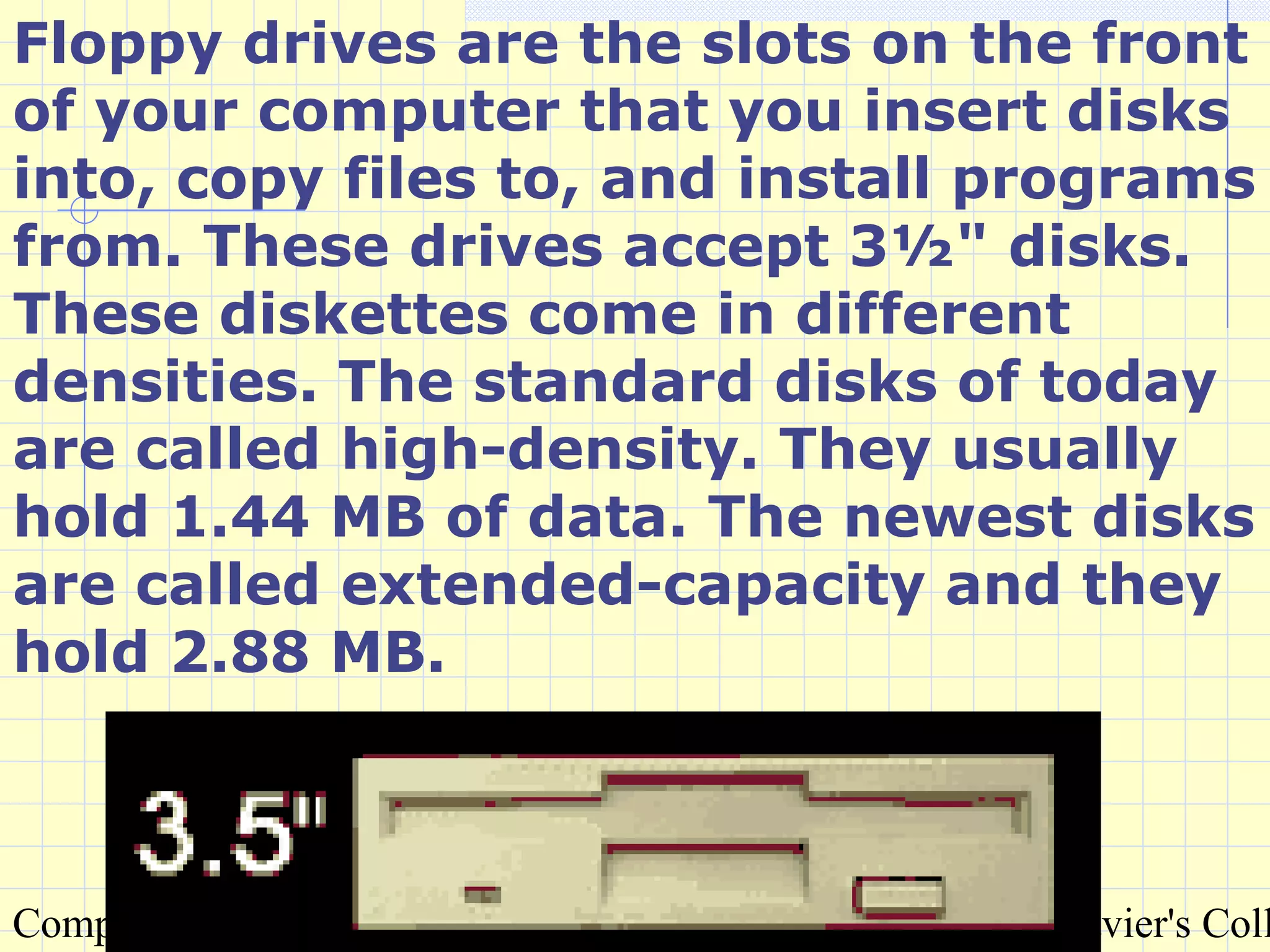 Compiled by : S. Agarwal, Lecturer & Systems Incharge, St. Xavier's Coll
Floppy drives are the slots on the front
of your computer that you insert disks
into, copy files to, and install programs
from. These drives accept 3½" disks.
These diskettes come in different
densities. The standard disks of today
are called high-density. They usually
hold 1.44 MB of data. The newest disks
are called extended-capacity and they
hold 2.88 MB.
 