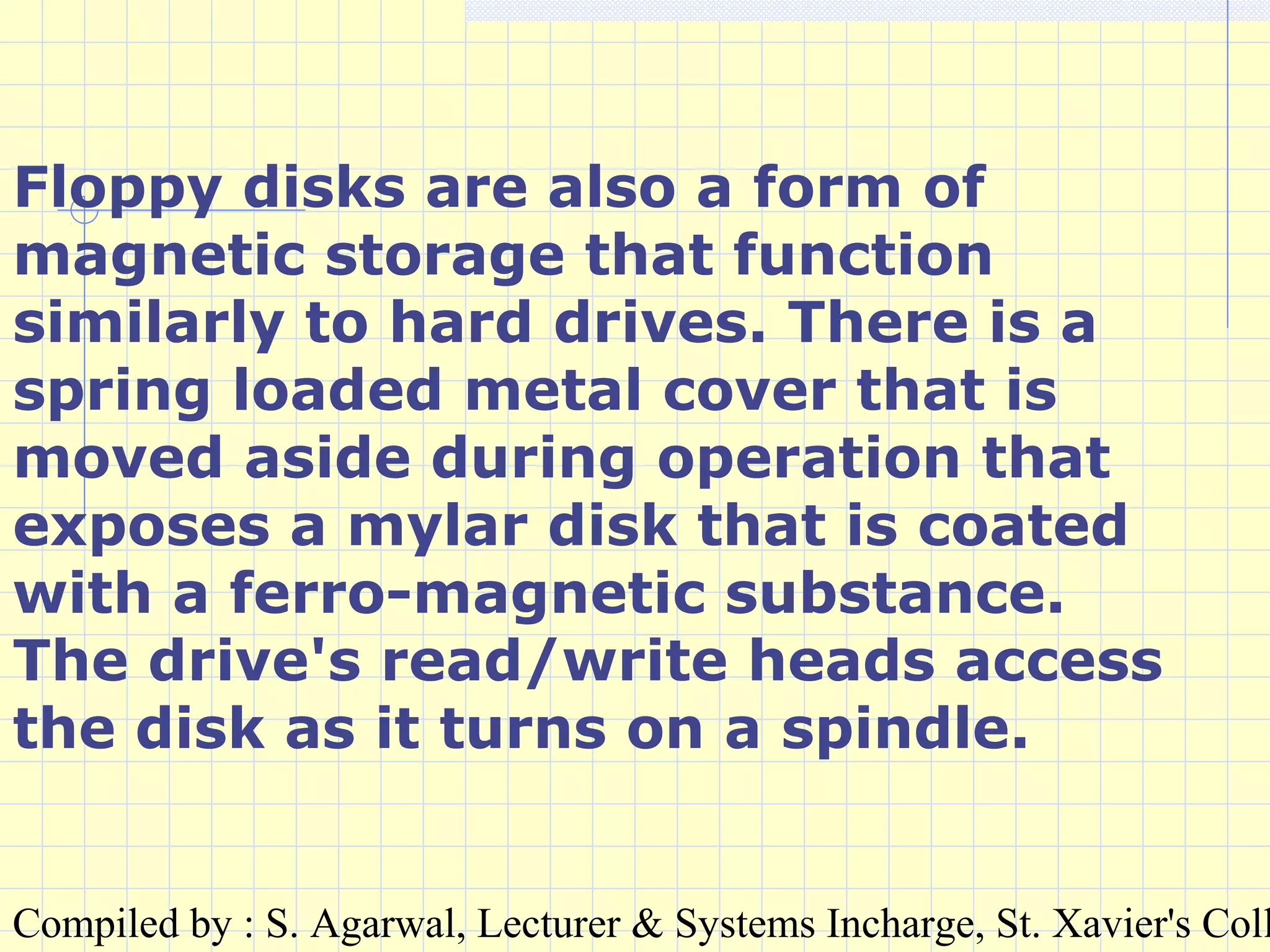 Compiled by : S. Agarwal, Lecturer & Systems Incharge, St. Xavier's Coll
Floppy disks are also a form of
magnetic storage that function
similarly to hard drives. There is a
spring loaded metal cover that is
moved aside during operation that
exposes a mylar disk that is coated
with a ferro-magnetic substance.
The drive's read/write heads access
the disk as it turns on a spindle.
 