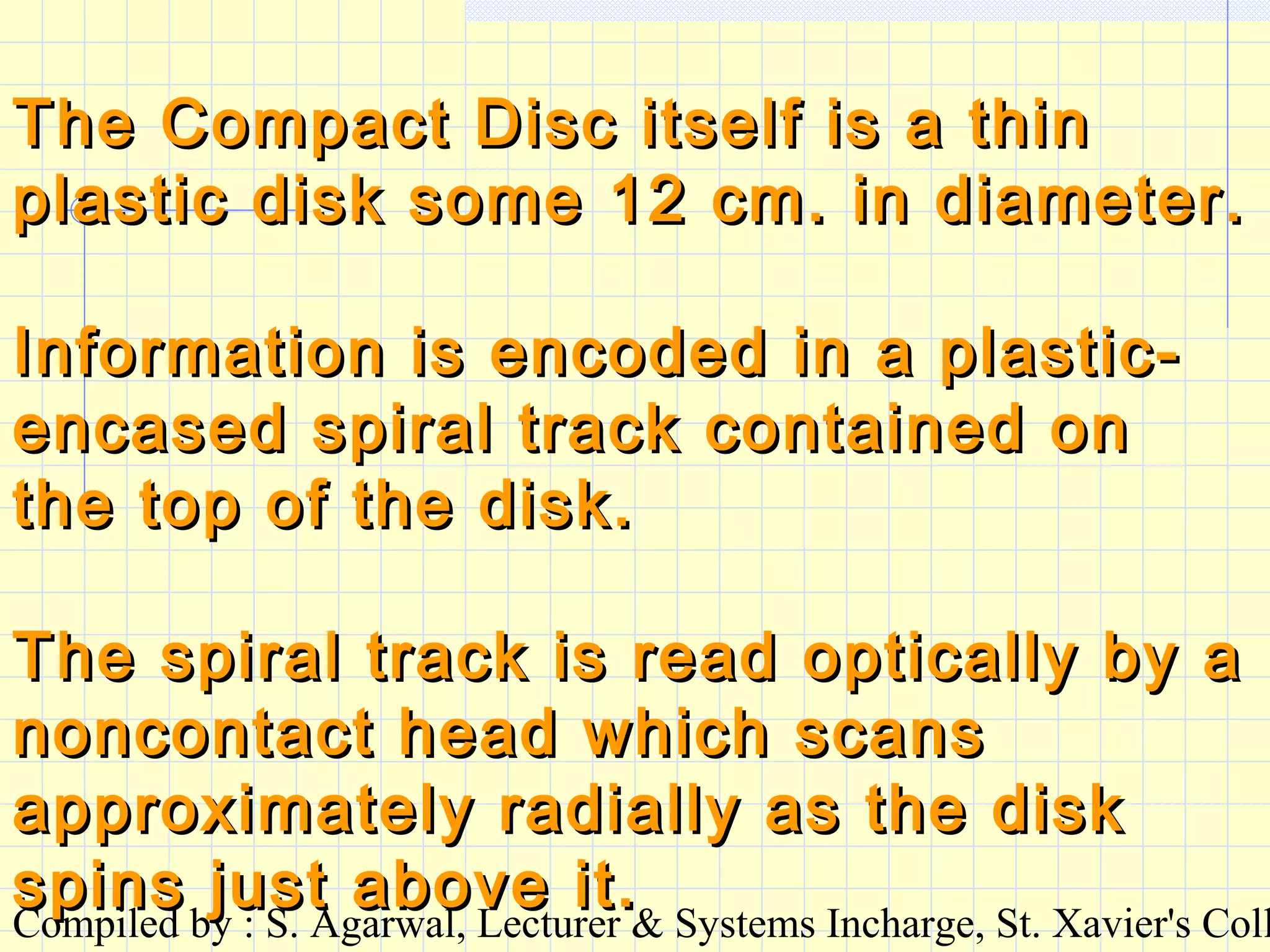 Compiled by : S. Agarwal, Lecturer & Systems Incharge, St. Xavier's Coll
The Compact Disc itself is a thinThe Compact Disc itself is a thin
plastic disk some 12 cm. in diameter.plastic disk some 12 cm. in diameter.
Information is encoded in a plastic-Information is encoded in a plastic-
encased spiral track contained onencased spiral track contained on
the top of the disk.the top of the disk.
The spiral track is read optically by aThe spiral track is read optically by a
noncontact head which scansnoncontact head which scans
approximately radially as the diskapproximately radially as the disk
spins just above it.spins just above it.
 