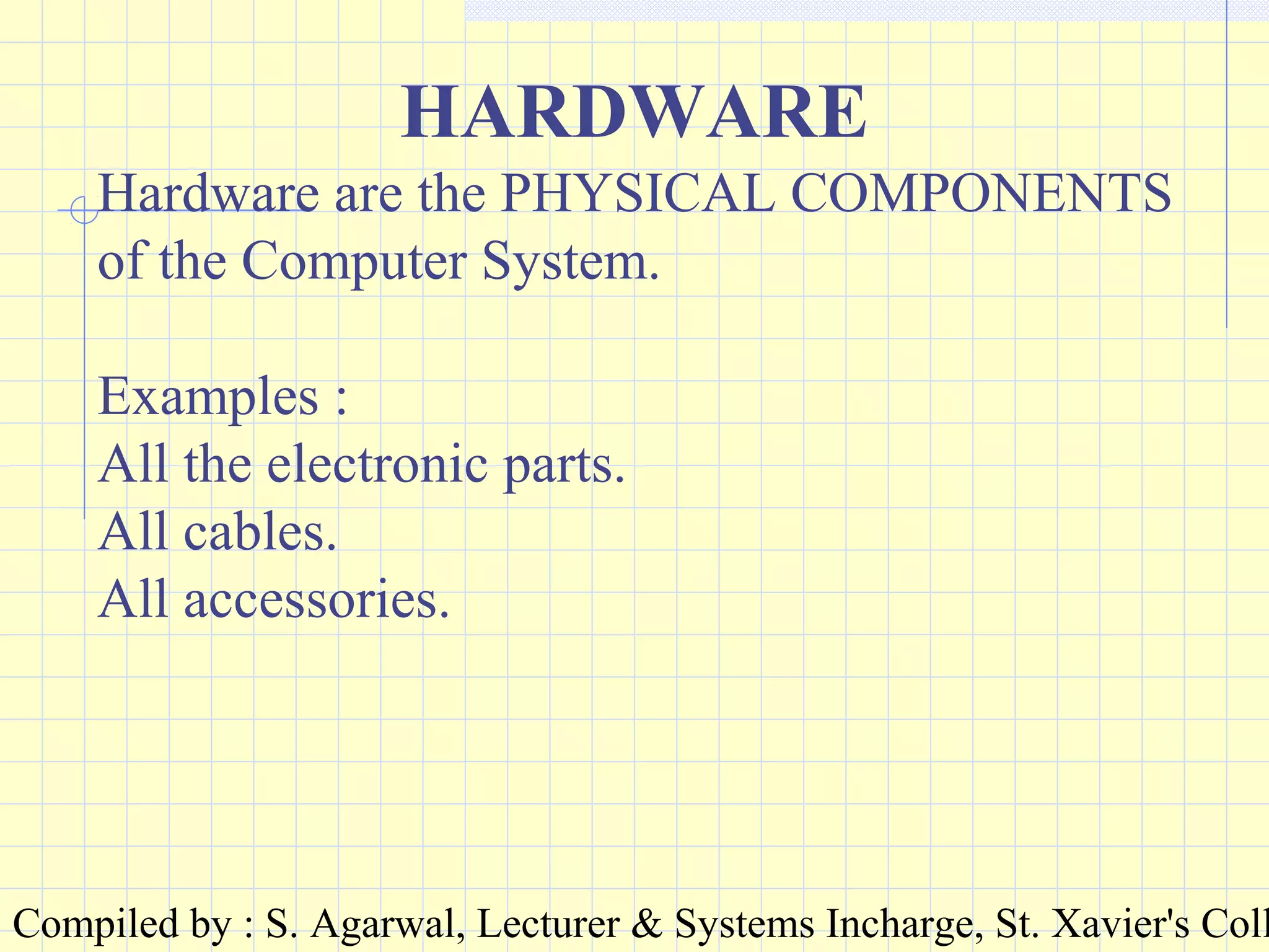 Compiled by : S. Agarwal, Lecturer & Systems Incharge, St. Xavier's Coll
HARDWARE
Hardware are the PHYSICAL COMPONENTS
of the Computer System.
Examples :
All the electronic parts.
All cables.
All accessories.
 