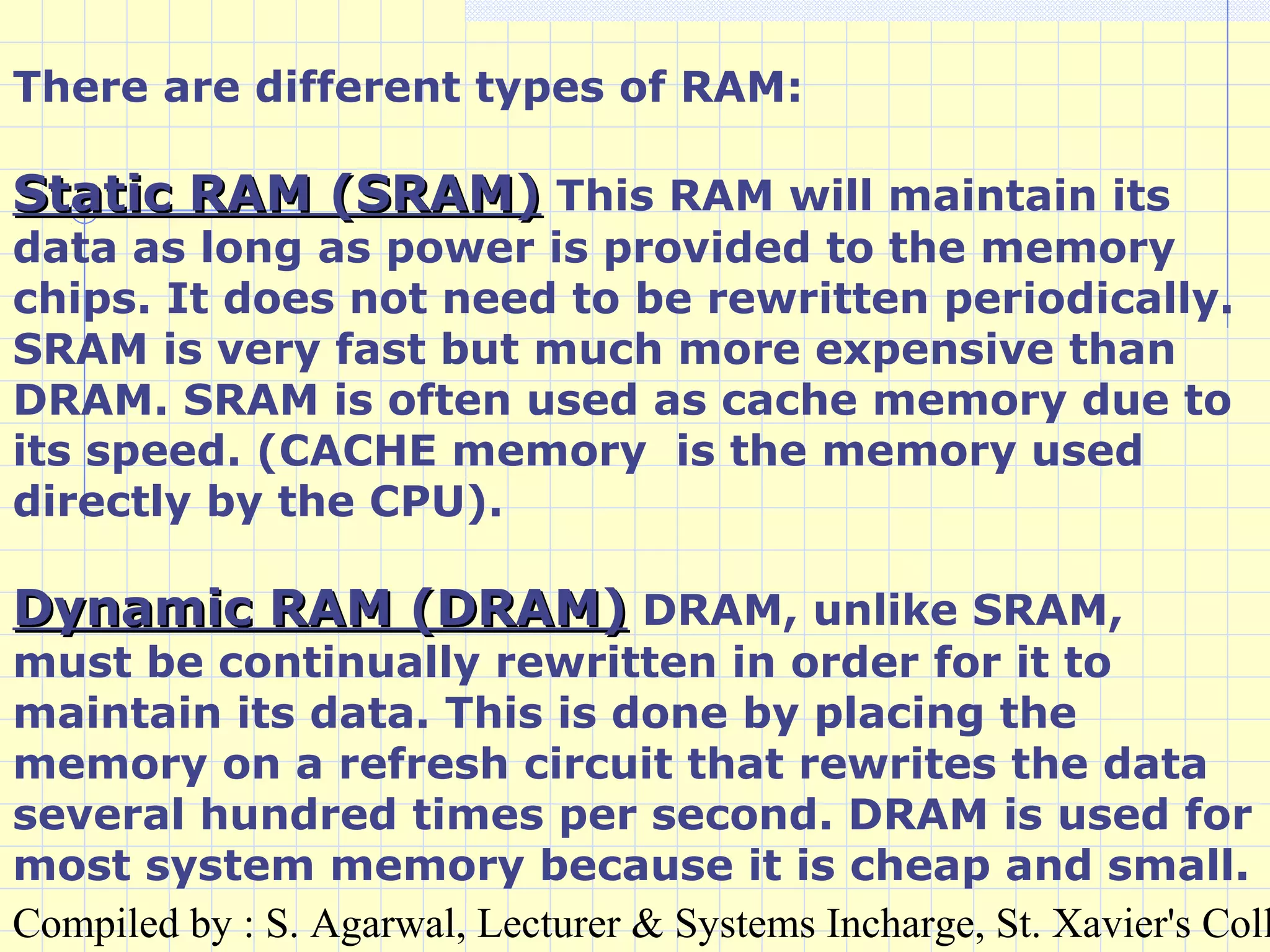 Compiled by : S. Agarwal, Lecturer & Systems Incharge, St. Xavier's Coll
There are different types of RAM:
Static RAM (SRAM)Static RAM (SRAM) This RAM will maintain its
data as long as power is provided to the memory
chips. It does not need to be rewritten periodically.
SRAM is very fast but much more expensive than
DRAM. SRAM is often used as cache memory due to
its speed. (CACHE memory is the memory used
directly by the CPU).
Dynamic RAM (DRAM)Dynamic RAM (DRAM) DRAM, unlike SRAM,
must be continually rewritten in order for it to
maintain its data. This is done by placing the
memory on a refresh circuit that rewrites the data
several hundred times per second. DRAM is used for
most system memory because it is cheap and small.
 