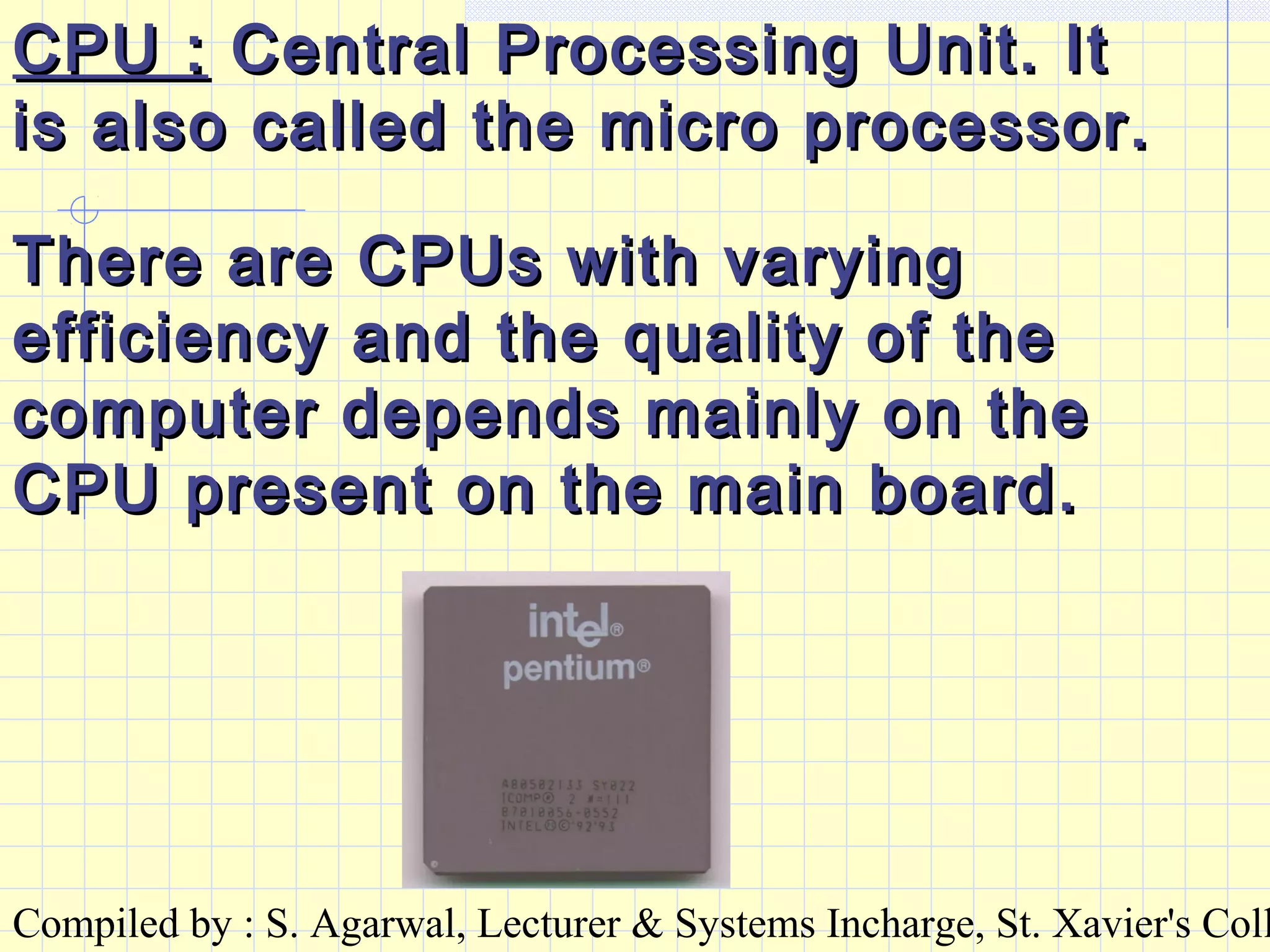 Compiled by : S. Agarwal, Lecturer & Systems Incharge, St. Xavier's Coll
CPU :CPU : Central Processing Unit. ItCentral Processing Unit. It
is also called the micro processor.is also called the micro processor.
There are CPUs with varyingThere are CPUs with varying
efficiency and the quality of theefficiency and the quality of the
computer depends mainly on thecomputer depends mainly on the
CPU present on the main board.CPU present on the main board.
 