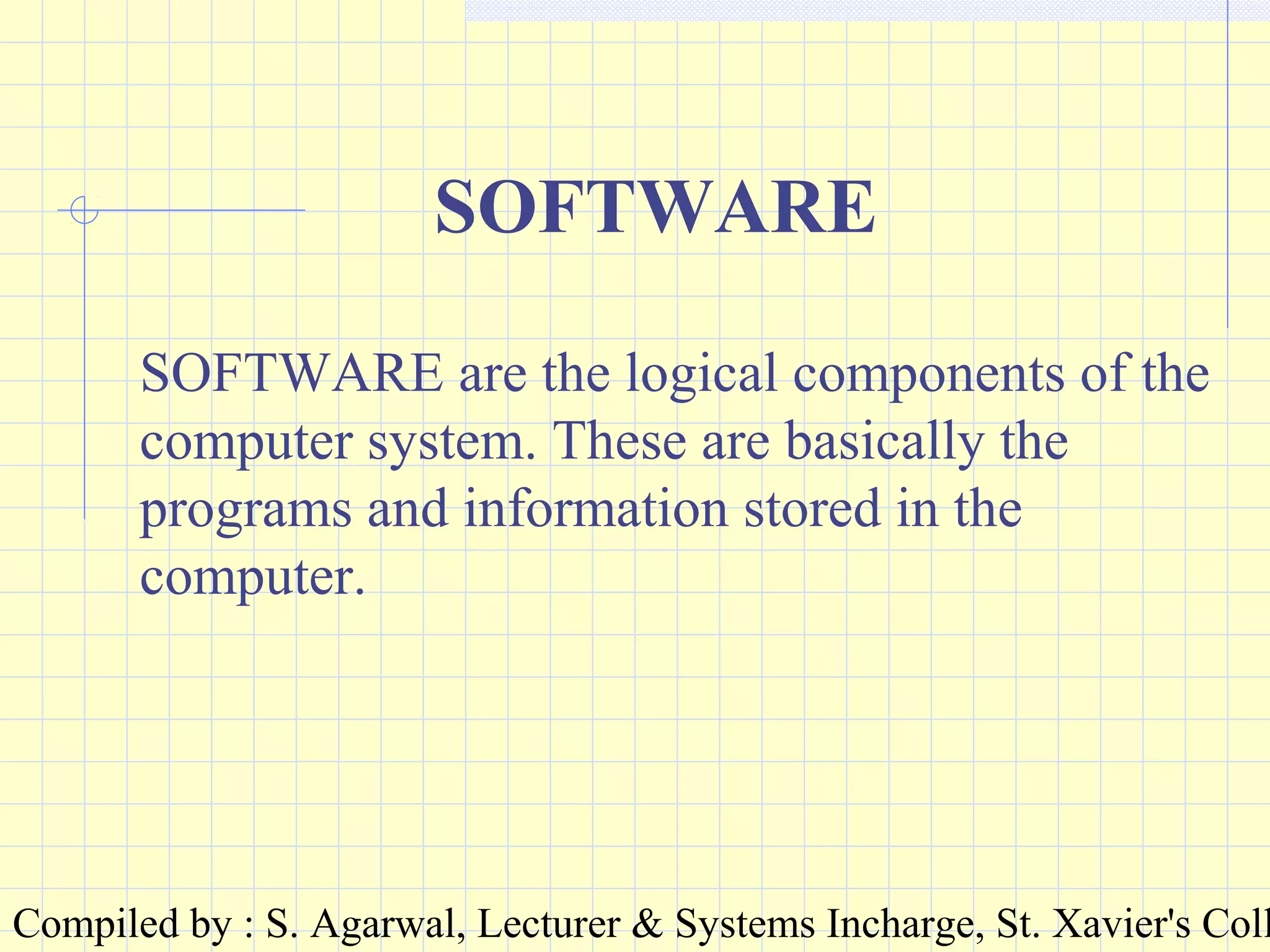 Compiled by : S. Agarwal, Lecturer & Systems Incharge, St. Xavier's Coll
SOFTWARE
SOFTWARE are the logical components of the
computer system. These are basically the
programs and information stored in the
computer.
 