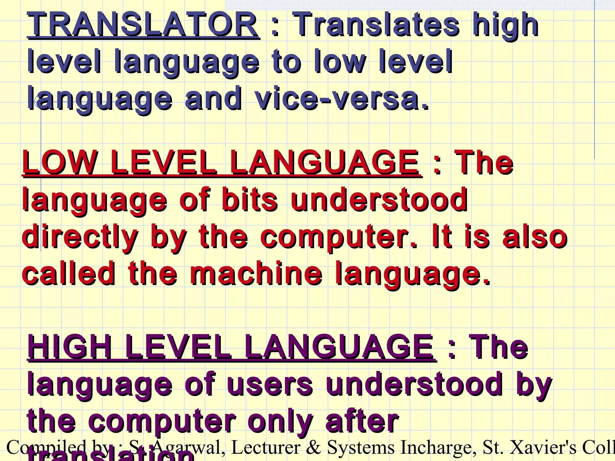 Compiled by : S. Agarwal, Lecturer & Systems Incharge, St. Xavier's Coll
TRANSLATORTRANSLATOR : Translates high: Translates high
level language to low levellevel language to low level
language and vice-versa.language and vice-versa.
LOW LEVEL LANGUAGELOW LEVEL LANGUAGE : The: The
language of bits understoodlanguage of bits understood
directly by the computer. It is alsodirectly by the computer. It is also
called the machine language.called the machine language.
HIGH LEVEL LANGUAGEHIGH LEVEL LANGUAGE : The: The
language of users understood bylanguage of users understood by
the computer only afterthe computer only after
 
