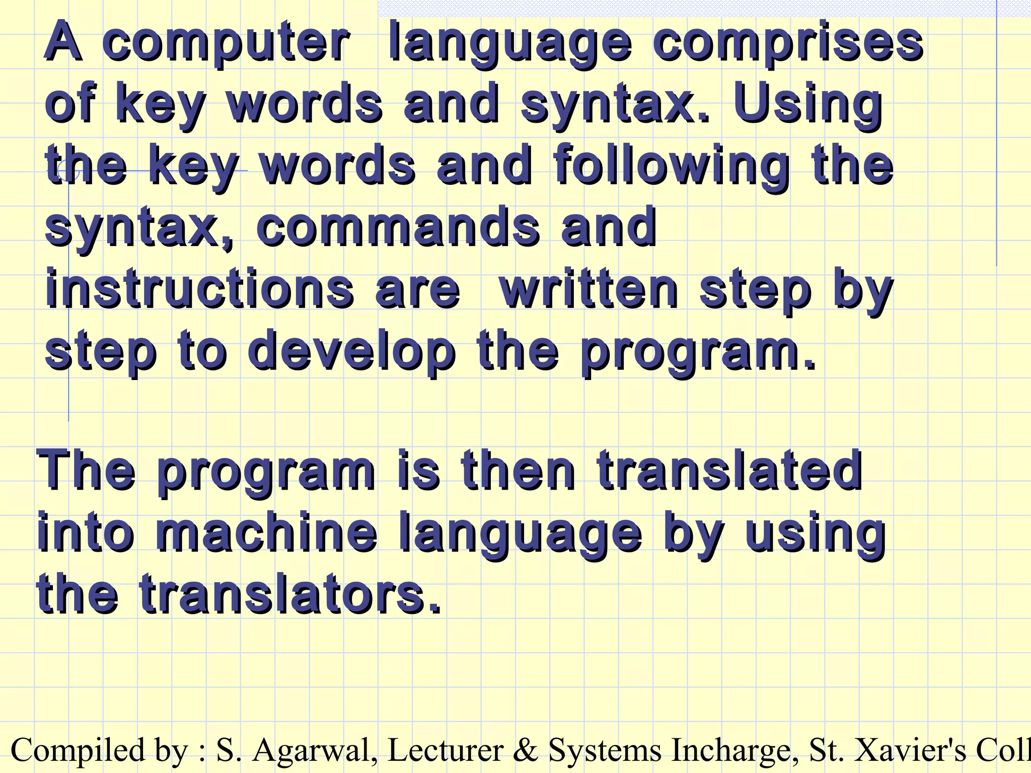 Compiled by : S. Agarwal, Lecturer & Systems Incharge, St. Xavier's Coll
A computer language comprisesA computer language comprises
of key words and syntax. Usingof key words and syntax. Using
the key words and following thethe key words and following the
syntax, commands andsyntax, commands and
instructions are written step byinstructions are written step by
step to develop the program.step to develop the program.
The program is then translatedThe program is then translated
into machine language by usinginto machine language by using
the translators.the translators.
 