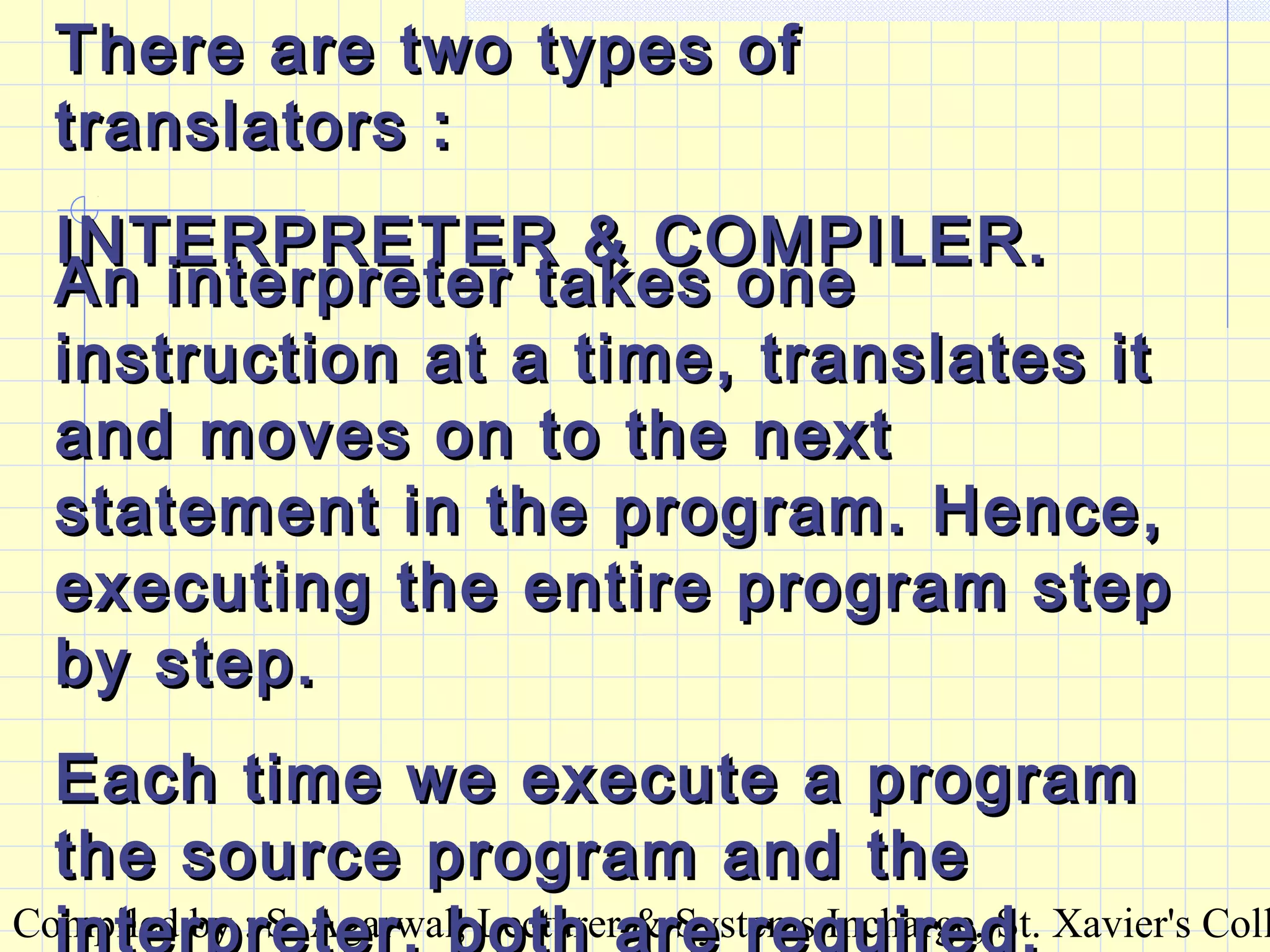 Compiled by : S. Agarwal, Lecturer & Systems Incharge, St. Xavier's Coll
There are two types ofThere are two types of
translators :translators :
INTERPRETER & COMPILER.INTERPRETER & COMPILER.
An interpreter takes oneAn interpreter takes one
instruction at a time, translates itinstruction at a time, translates it
and moves on to the nextand moves on to the next
statement in the program. Hence,statement in the program. Hence,
executing the entire program stepexecuting the entire program step
by step.by step.
Each time we execute a programEach time we execute a program
the source program and thethe source program and the
interpreter, both are required.
 