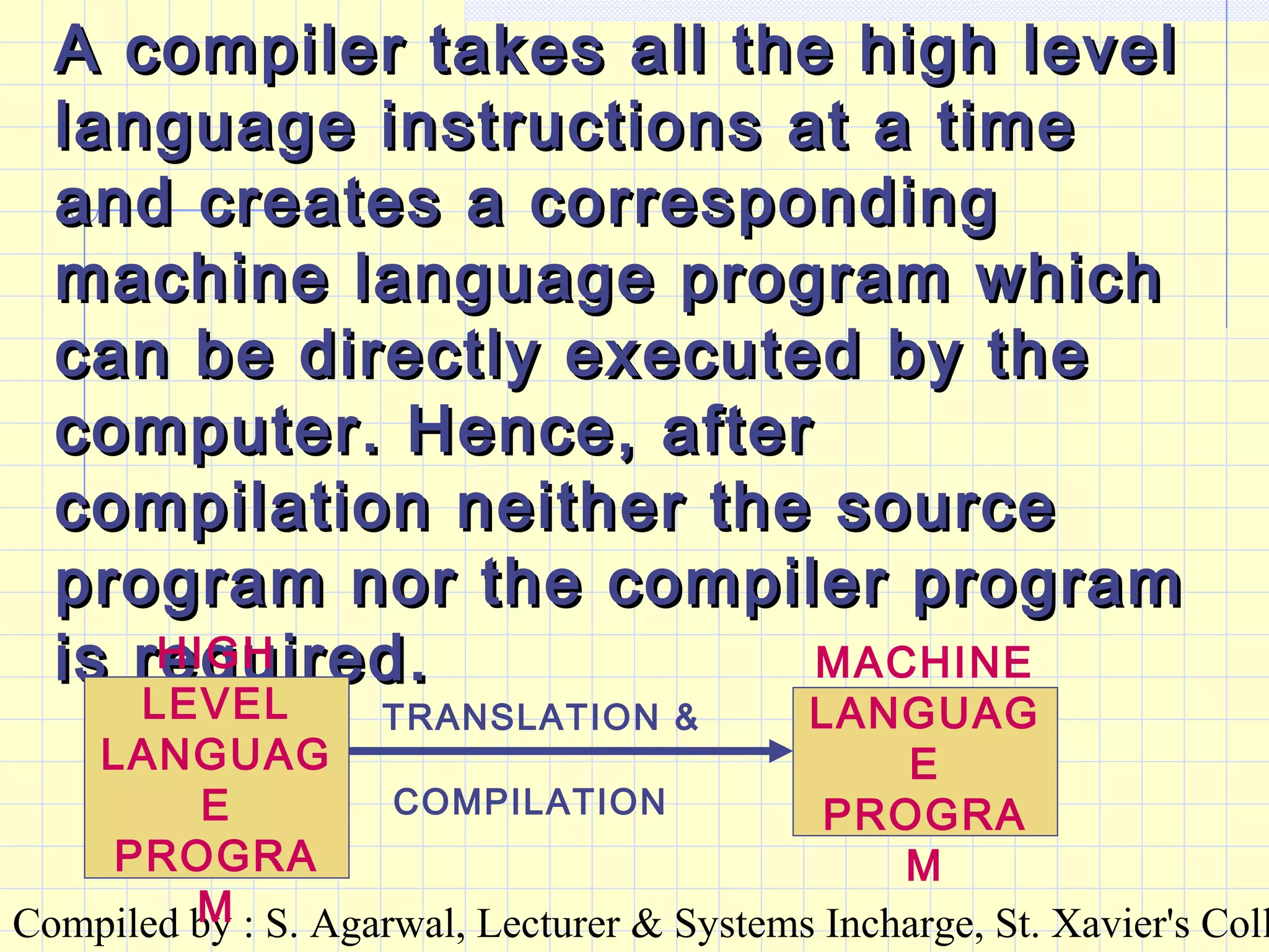 Compiled by : S. Agarwal, Lecturer & Systems Incharge, St. Xavier's Coll
A compiler takes all the high levelA compiler takes all the high level
language instructions at a timelanguage instructions at a time
and creates a correspondingand creates a corresponding
machine language program whichmachine language program which
can be directly executed by thecan be directly executed by the
computer. Hence, aftercomputer. Hence, after
compilation neither the sourcecompilation neither the source
program nor the compiler programprogram nor the compiler program
is required.is required.HIGH
LEVEL
LANGUAG
E
PROGRA
M
MACHINE
LANGUAG
E
PROGRA
M
TRANSLATION &
COMPILATION
 