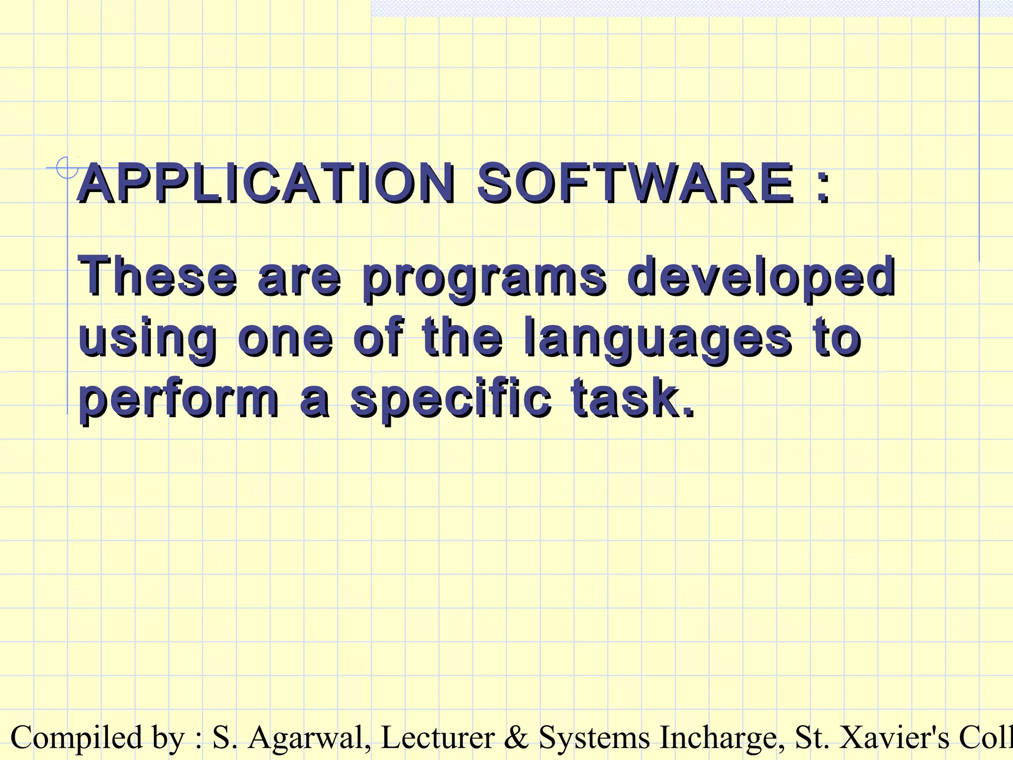 Compiled by : S. Agarwal, Lecturer & Systems Incharge, St. Xavier's Coll
APPLICATION SOFTWARE :APPLICATION SOFTWARE :
These are programs developedThese are programs developed
using one of the languages tousing one of the languages to
perform a specific task.perform a specific task.
 