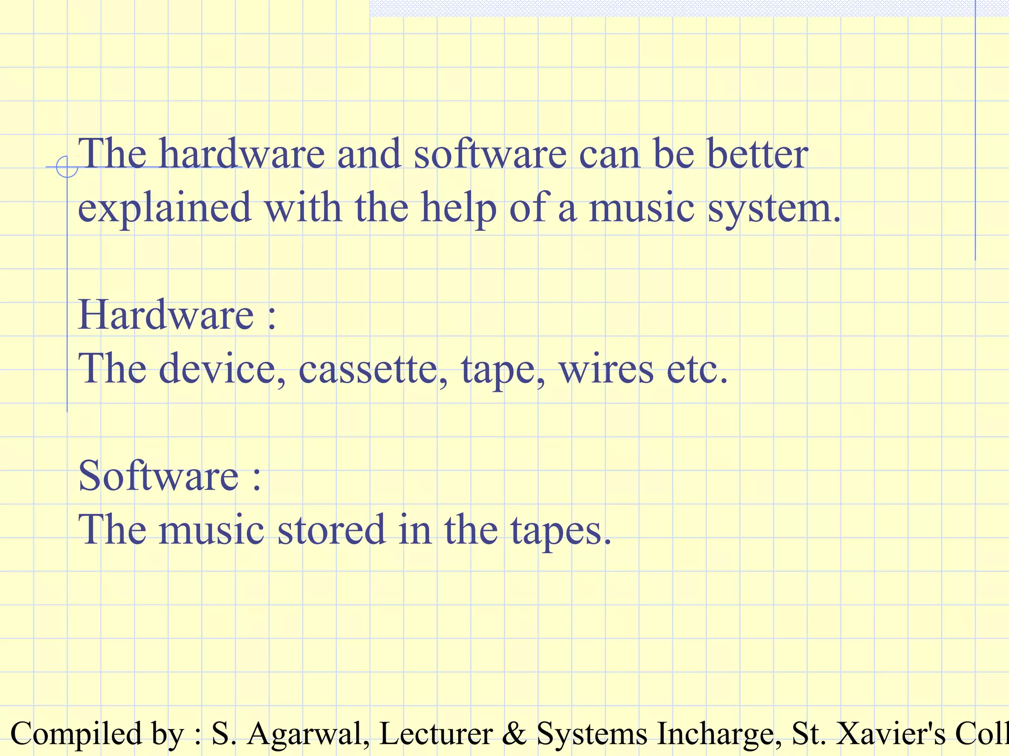 Compiled by : S. Agarwal, Lecturer & Systems Incharge, St. Xavier's Coll
The hardware and software can be better
explained with the help of a music system.
Hardware :
The device, cassette, tape, wires etc.
Software :
The music stored in the tapes.
 