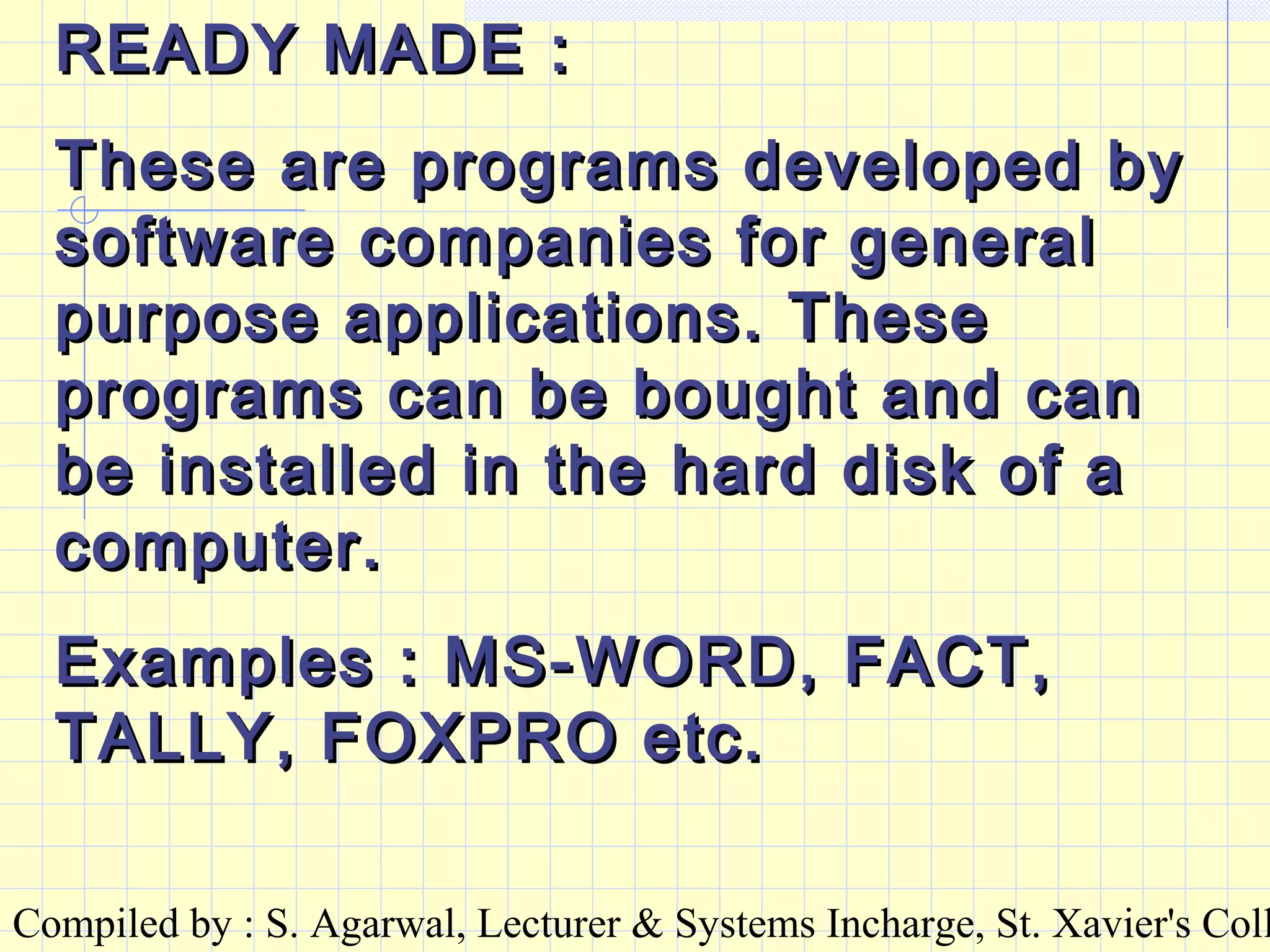 Compiled by : S. Agarwal, Lecturer & Systems Incharge, St. Xavier's Coll
READY MADE :READY MADE :
These are programs developed byThese are programs developed by
software companies for generalsoftware companies for general
purpose applications. Thesepurpose applications. These
programs can be bought and canprograms can be bought and can
be installed in the hard disk of abe installed in the hard disk of a
computer.computer.
Examples : MS-WORD, FACT,Examples : MS-WORD, FACT,
TALLY, FOXPRO etc.TALLY, FOXPRO etc.
 