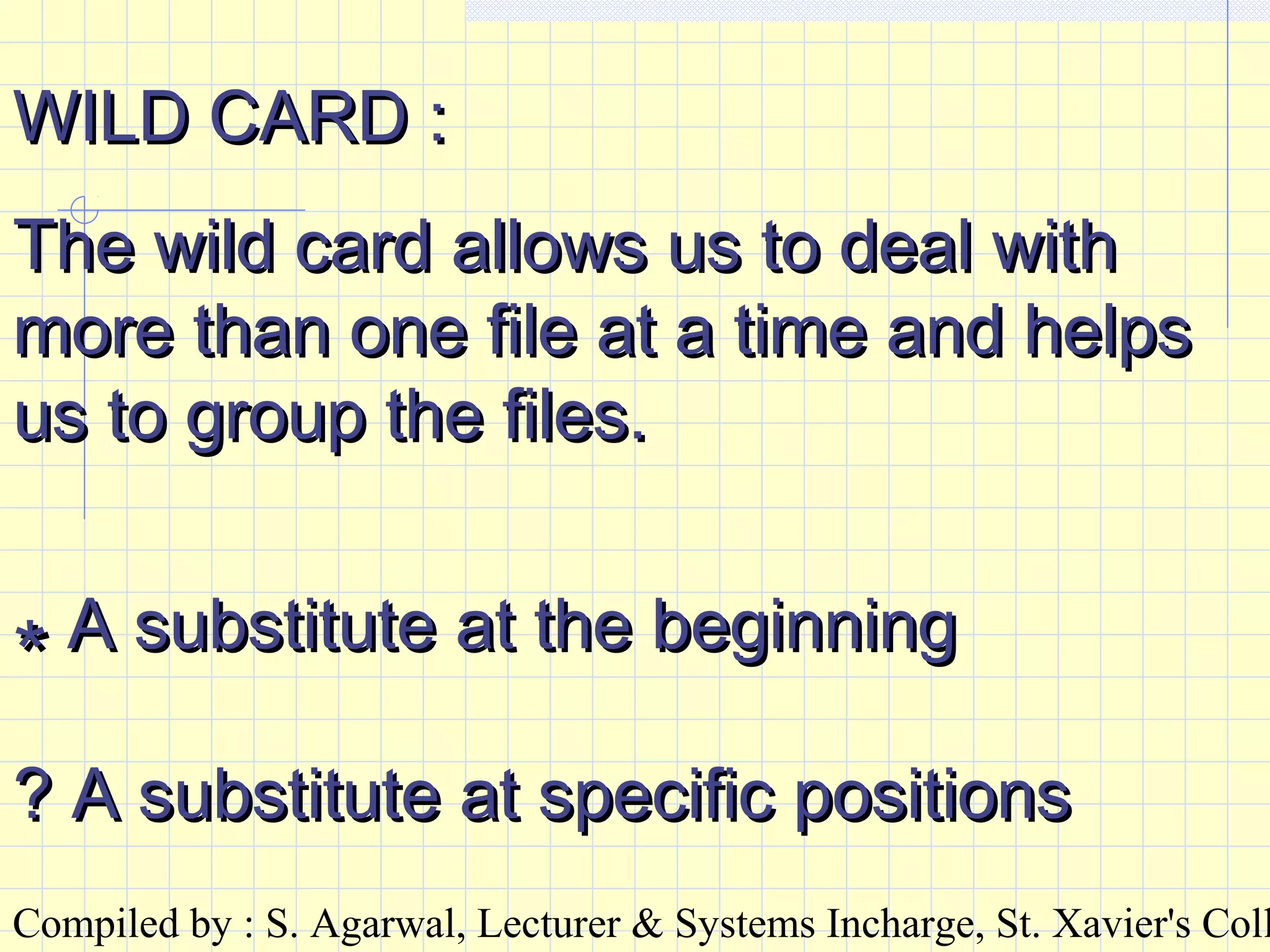 Compiled by : S. Agarwal, Lecturer & Systems Incharge, St. Xavier's Coll
WILD CARD :WILD CARD :
The wild card allows us to deal withThe wild card allows us to deal with
more than one file at a time and helpsmore than one file at a time and helps
us to group the files.us to group the files.
** A substitute at the beginningA substitute at the beginning
? A substitute at specific positions? A substitute at specific positions
 