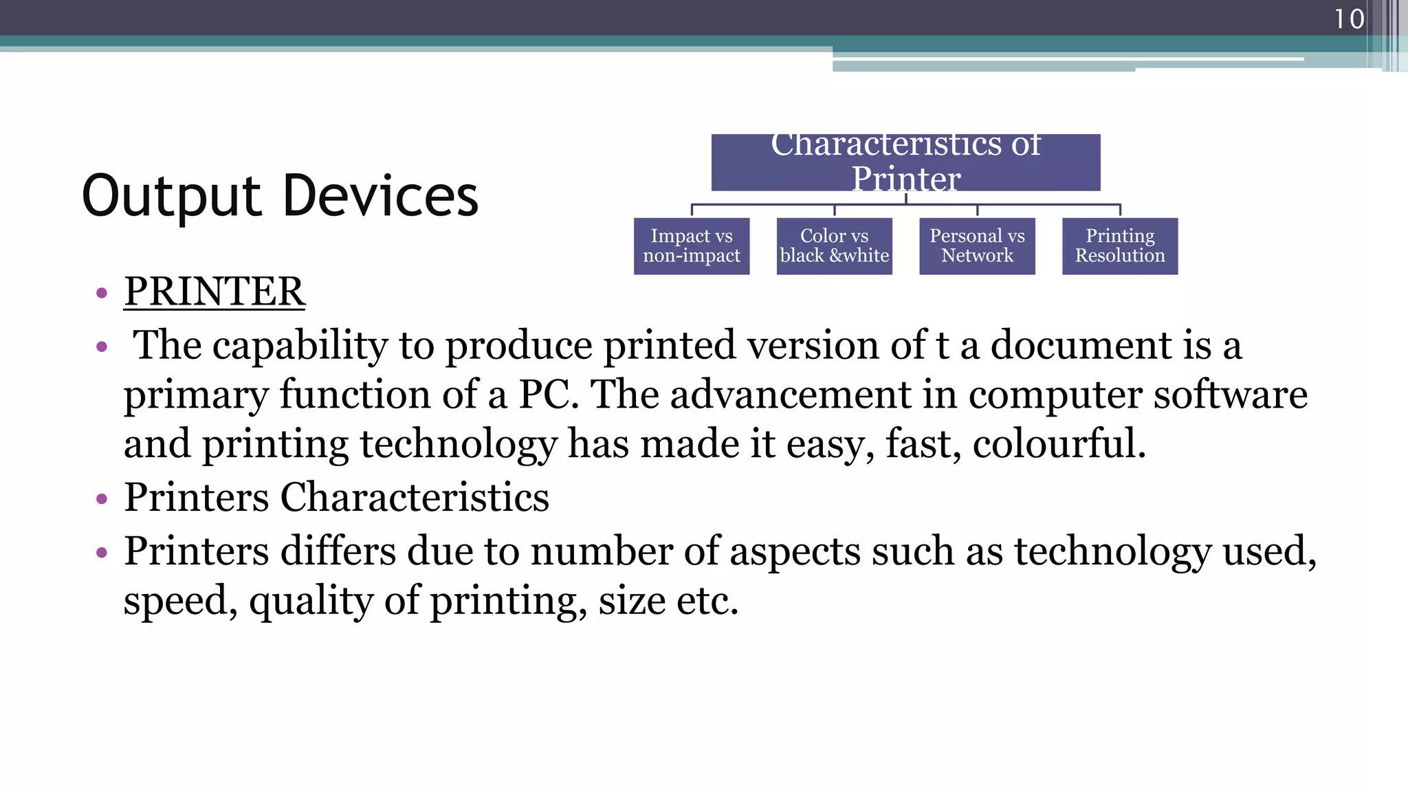 Output Devices
• PRINTER
• The capability to produce printed version of t a document is a
primary function of a PC. The advancement in computer software
and printing technology has made it easy, fast, colourful.
• Printers Characteristics
• Printers differs due to number of aspects such as technology used,
speed, quality of printing, size etc.
Characteristics of
Printer
Impact vs
non-impact
Color vs
black &white
Personal vs
Network
Printing
Resolution
10
 
