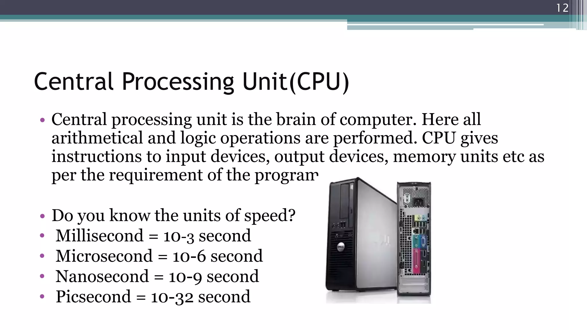 Central Processing Unit(CPU)
• Central processing unit is the brain of computer. Here all
arithmetical and logic operations are performed. CPU gives
instructions to input devices, output devices, memory units etc as
per the requirement of the program.
• Do you know the units of speed?
• Millisecond = 10-3 second
• Microsecond = 10-6 second
• Nanosecond = 10-9 second
• Picsecond = 10-32 second
12
 