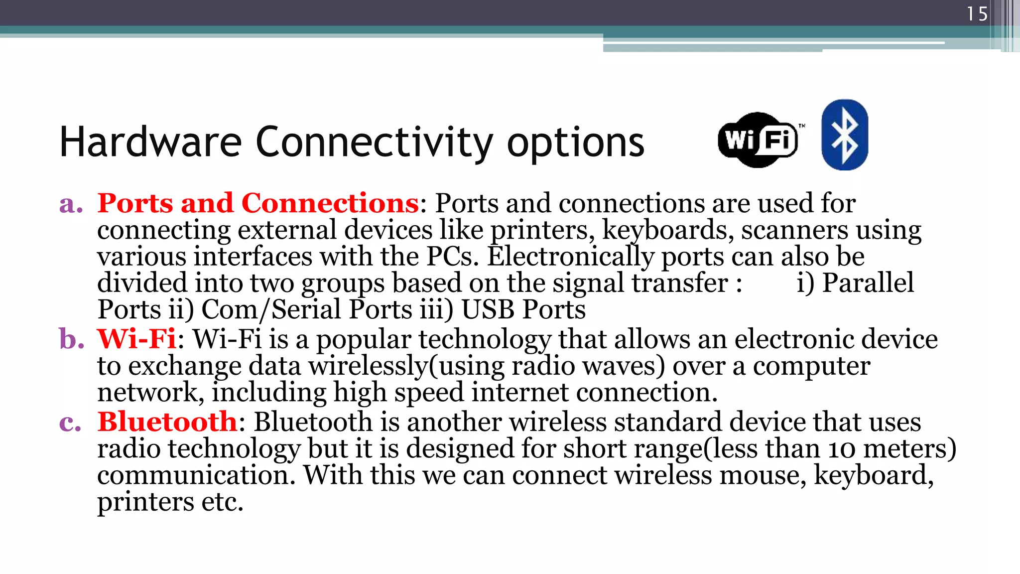 Hardware Connectivity options
a. Ports and Connections: Ports and connections are used for
connecting external devices like printers, keyboards, scanners using
various interfaces with the PCs. Electronically ports can also be
divided into two groups based on the signal transfer : i) Parallel
Ports ii) Com/Serial Ports iii) USB Ports
b. Wi-Fi: Wi-Fi is a popular technology that allows an electronic device
to exchange data wirelessly(using radio waves) over a computer
network, including high speed internet connection.
c. Bluetooth: Bluetooth is another wireless standard device that uses
radio technology but it is designed for short range(less than 10 meters)
communication. With this we can connect wireless mouse, keyboard,
printers etc.
15
 