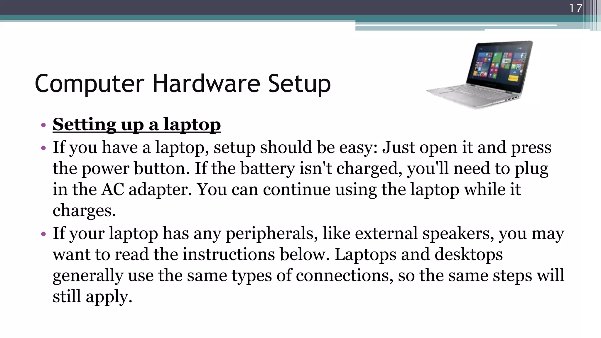 Computer Hardware Setup
• Setting up a laptop
• If you have a laptop, setup should be easy: Just open it and press
the power button. If the battery isn't charged, you'll need to plug
in the AC adapter. You can continue using the laptop while it
charges.
• If your laptop has any peripherals, like external speakers, you may
want to read the instructions below. Laptops and desktops
generally use the same types of connections, so the same steps will
still apply.
17
 