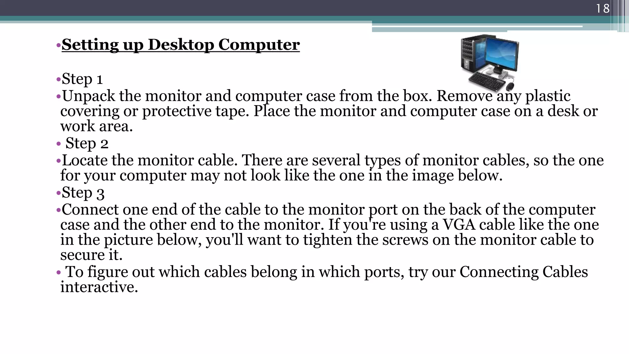 •Setting up Desktop Computer
•Step 1
•Unpack the monitor and computer case from the box. Remove any plastic
covering or protective tape. Place the monitor and computer case on a desk or
work area.
• Step 2
•Locate the monitor cable. There are several types of monitor cables, so the one
for your computer may not look like the one in the image below.
•Step 3
•Connect one end of the cable to the monitor port on the back of the computer
case and the other end to the monitor. If you're using a VGA cable like the one
in the picture below, you'll want to tighten the screws on the monitor cable to
secure it.
• To figure out which cables belong in which ports, try our Connecting Cables
interactive.
18
 