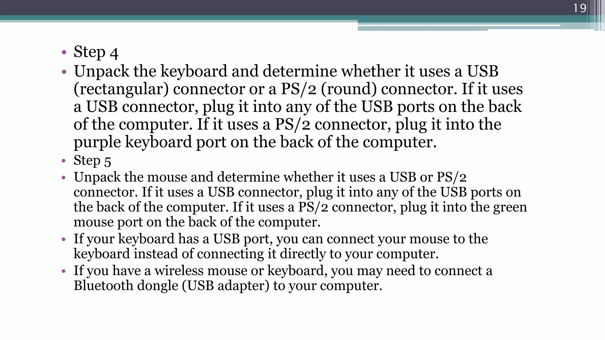 • Step 4
• Unpack the keyboard and determine whether it uses a USB
(rectangular) connector or a PS/2 (round) connector. If it uses
a USB connector, plug it into any of the USB ports on the back
of the computer. If it uses a PS/2 connector, plug it into the
purple keyboard port on the back of the computer.
• Step 5
• Unpack the mouse and determine whether it uses a USB or PS/2
connector. If it uses a USB connector, plug it into any of the USB ports on
the back of the computer. If it uses a PS/2 connector, plug it into the green
mouse port on the back of the computer.
• If your keyboard has a USB port, you can connect your mouse to the
keyboard instead of connecting it directly to your computer.
• If you have a wireless mouse or keyboard, you may need to connect a
Bluetooth dongle (USB adapter) to your computer.
19
 