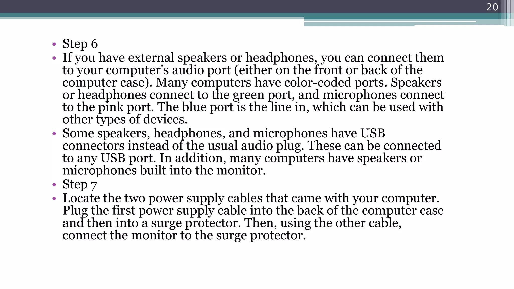 • Step 6
• If you have external speakers or headphones, you can connect them
to your computer's audio port (either on the front or back of the
computer case). Many computers have color-coded ports. Speakers
or headphones connect to the green port, and microphones connect
to the pink port. The blue port is the line in, which can be used with
other types of devices.
• Some speakers, headphones, and microphones have USB
connectors instead of the usual audio plug. These can be connected
to any USB port. In addition, many computers have speakers or
microphones built into the monitor.
• Step 7
• Locate the two power supply cables that came with your computer.
Plug the first power supply cable into the back of the computer case
and then into a surge protector. Then, using the other cable,
connect the monitor to the surge protector.
20
 