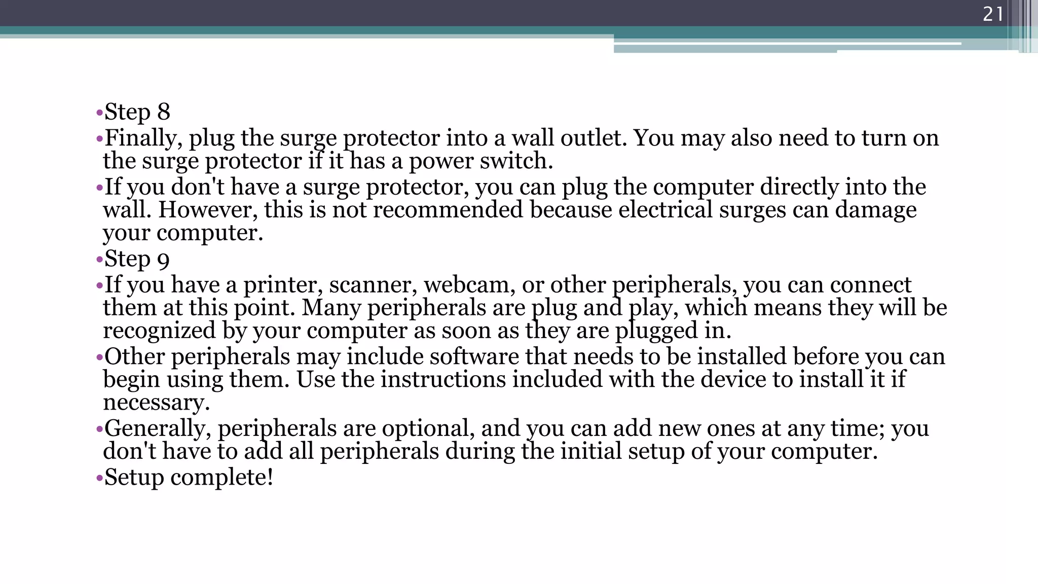 •Step 8
•Finally, plug the surge protector into a wall outlet. You may also need to turn on
the surge protector if it has a power switch.
•If you don't have a surge protector, you can plug the computer directly into the
wall. However, this is not recommended because electrical surges can damage
your computer.
•Step 9
•If you have a printer, scanner, webcam, or other peripherals, you can connect
them at this point. Many peripherals are plug and play, which means they will be
recognized by your computer as soon as they are plugged in.
•Other peripherals may include software that needs to be installed before you can
begin using them. Use the instructions included with the device to install it if
necessary.
•Generally, peripherals are optional, and you can add new ones at any time; you
don't have to add all peripherals during the initial setup of your computer.
•Setup complete!
21
 
