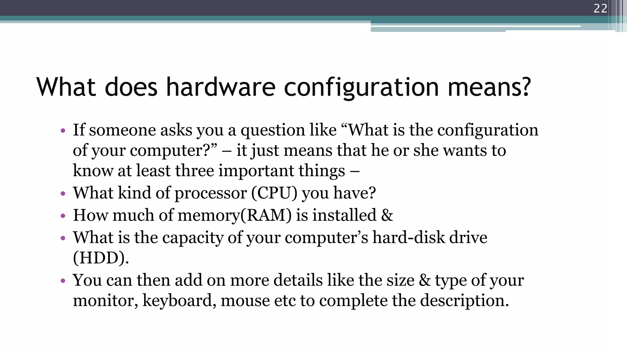 What does hardware configuration means?
• If someone asks you a question like “What is the configuration
of your computer?” – it just means that he or she wants to
know at least three important things –
• What kind of processor (CPU) you have?
• How much of memory(RAM) is installed &
• What is the capacity of your computer’s hard-disk drive
(HDD).
• You can then add on more details like the size & type of your
monitor, keyboard, mouse etc to complete the description.
22
 