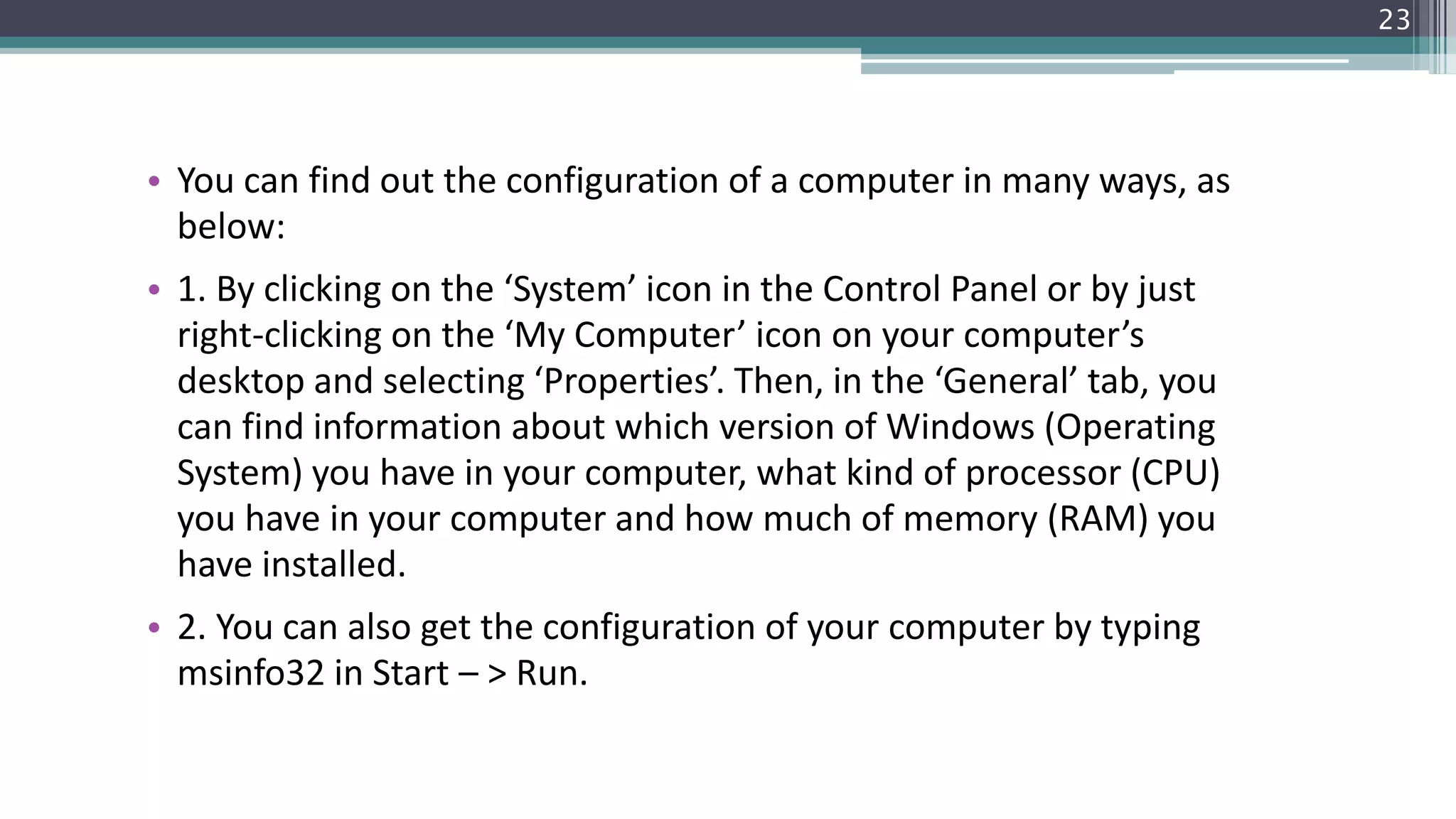 • You can find out the configuration of a computer in many ways, as
below:
• 1. By clicking on the ‘System’ icon in the Control Panel or by just
right-clicking on the ‘My Computer’ icon on your computer’s
desktop and selecting ‘Properties’. Then, in the ‘General’ tab, you
can find information about which version of Windows (Operating
System) you have in your computer, what kind of processor (CPU)
you have in your computer and how much of memory (RAM) you
have installed.
• 2. You can also get the configuration of your computer by typing
msinfo32 in Start – > Run.
23
 