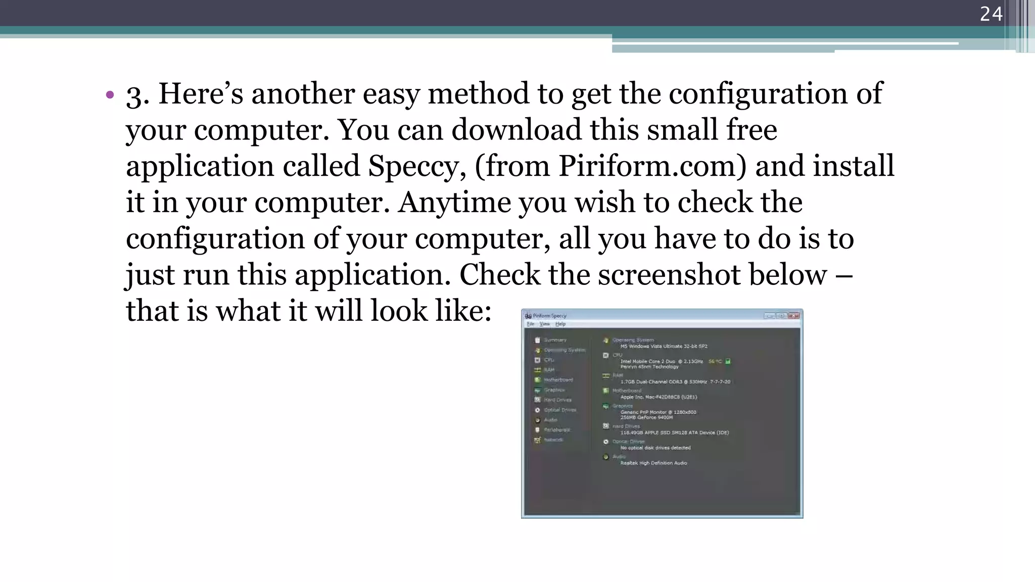 • 3. Here’s another easy method to get the configuration of
your computer. You can download this small free
application called Speccy, (from Piriform.com) and install
it in your computer. Anytime you wish to check the
configuration of your computer, all you have to do is to
just run this application. Check the screenshot below –
that is what it will look like:
24
 