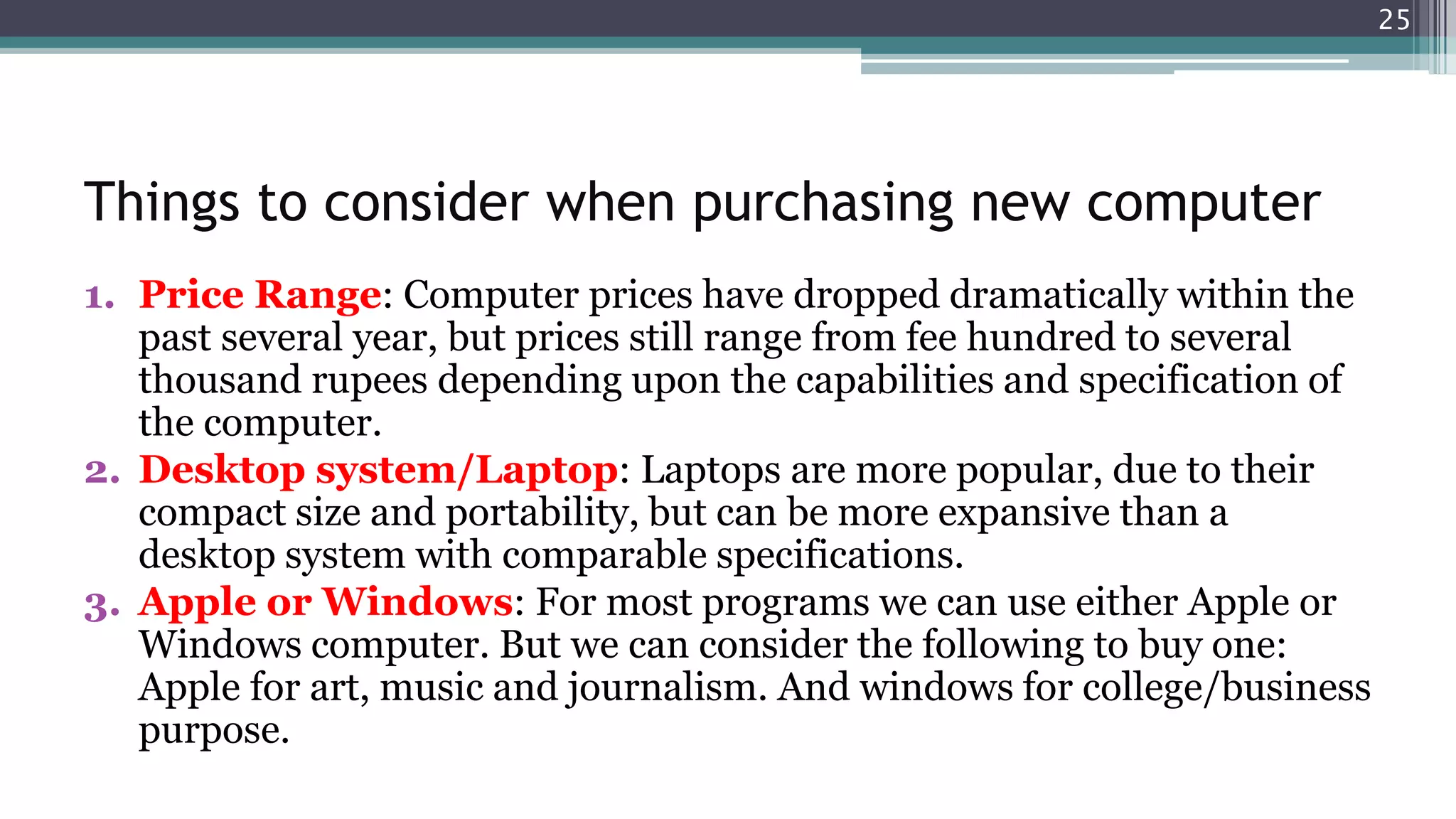 Things to consider when purchasing new computer
1. Price Range: Computer prices have dropped dramatically within the
past several year, but prices still range from fee hundred to several
thousand rupees depending upon the capabilities and specification of
the computer.
2. Desktop system/Laptop: Laptops are more popular, due to their
compact size and portability, but can be more expansive than a
desktop system with comparable specifications.
3. Apple or Windows: For most programs we can use either Apple or
Windows computer. But we can consider the following to buy one:
Apple for art, music and journalism. And windows for college/business
purpose.
25
 