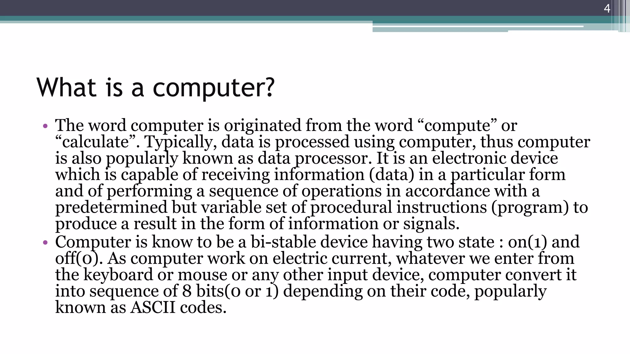 What is a computer?
• The word computer is originated from the word “compute” or
“calculate”. Typically, data is processed using computer, thus computer
is also popularly known as data processor. It is an electronic device
which is capable of receiving information (data) in a particular form
and of performing a sequence of operations in accordance with a
predetermined but variable set of procedural instructions (program) to
produce a result in the form of information or signals.
• Computer is know to be a bi-stable device having two state : on(1) and
off(0). As computer work on electric current, whatever we enter from
the keyboard or mouse or any other input device, computer convert it
into sequence of 8 bits(0 or 1) depending on their code, popularly
known as ASCII codes.
4
 