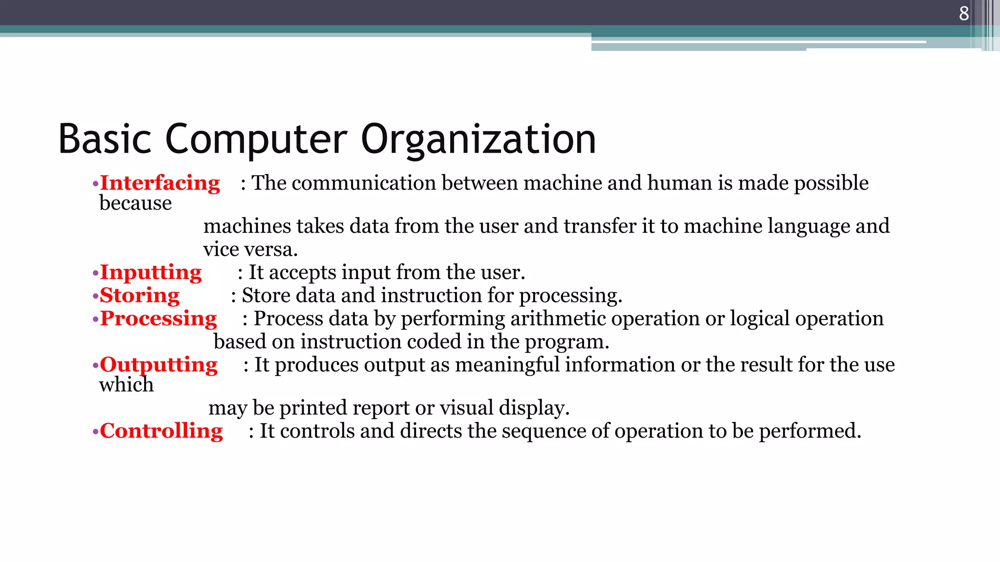 Basic Computer Organization
•Interfacing : The communication between machine and human is made possible
because
machines takes data from the user and transfer it to machine language and
vice versa.
•Inputting : It accepts input from the user.
•Storing : Store data and instruction for processing.
•Processing : Process data by performing arithmetic operation or logical operation
based on instruction coded in the program.
•Outputting : It produces output as meaningful information or the result for the use
which
may be printed report or visual display.
•Controlling : It controls and directs the sequence of operation to be performed.
8
 