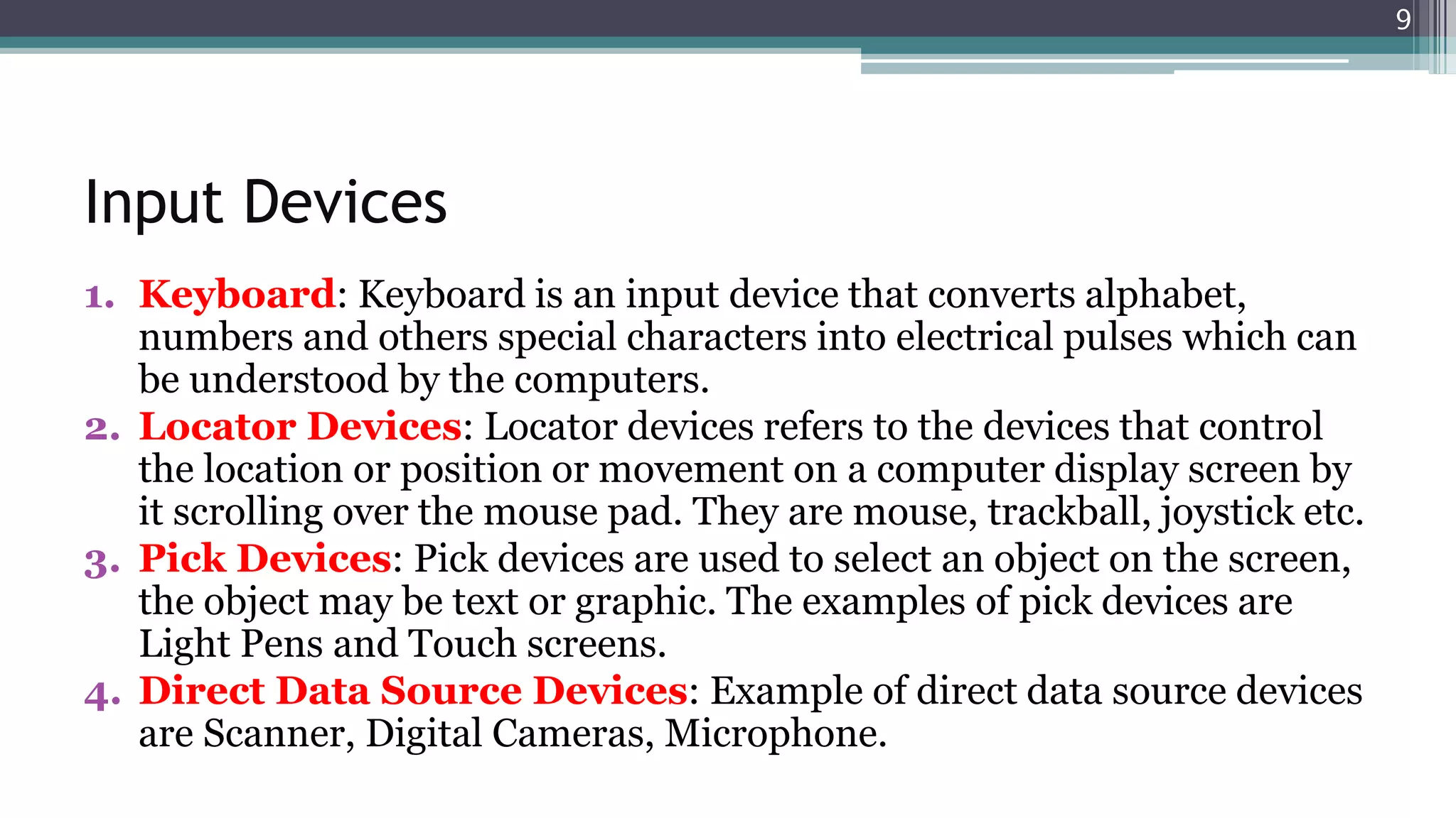 Input Devices
1. Keyboard: Keyboard is an input device that converts alphabet,
numbers and others special characters into electrical pulses which can
be understood by the computers.
2. Locator Devices: Locator devices refers to the devices that control
the location or position or movement on a computer display screen by
it scrolling over the mouse pad. They are mouse, trackball, joystick etc.
3. Pick Devices: Pick devices are used to select an object on the screen,
the object may be text or graphic. The examples of pick devices are
Light Pens and Touch screens.
4. Direct Data Source Devices: Example of direct data source devices
are Scanner, Digital Cameras, Microphone.
9
 