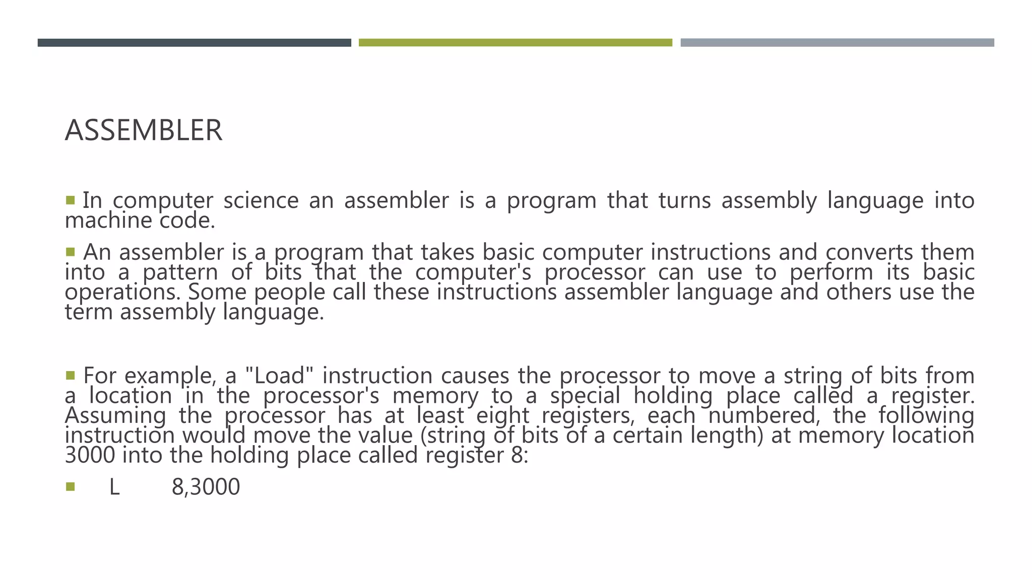 ASSEMBLER
 In computer science an assembler is a program that turns assembly language into
machine code.
 An assembler is a program that takes basic computer instructions and converts them
into a pattern of bits that the computer's processor can use to perform its basic
operations. Some people call these instructions assembler language and others use the
term assembly language.
 For example, a "Load" instruction causes the processor to move a string of bits from
a location in the processor's memory to a special holding place called a register.
Assuming the processor has at least eight registers, each numbered, the following
instruction would move the value (string of bits of a certain length) at memory location
3000 into the holding place called register 8:
 L 8,3000
 