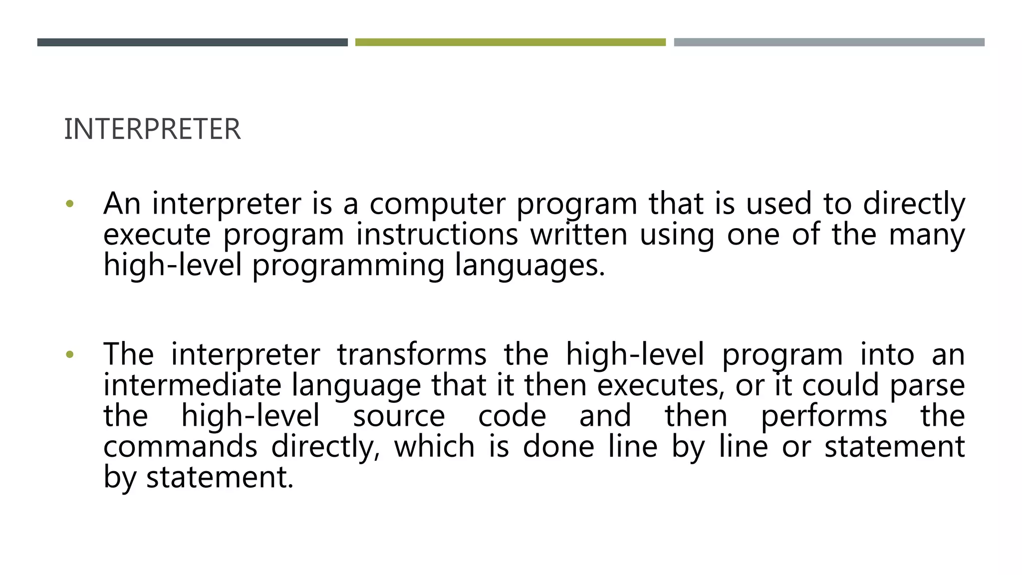 INTERPRETER
• An interpreter is a computer program that is used to directly
execute program instructions written using one of the many
high-level programming languages.
• The interpreter transforms the high-level program into an
intermediate language that it then executes, or it could parse
the high-level source code and then performs the
commands directly, which is done line by line or statement
by statement.
 