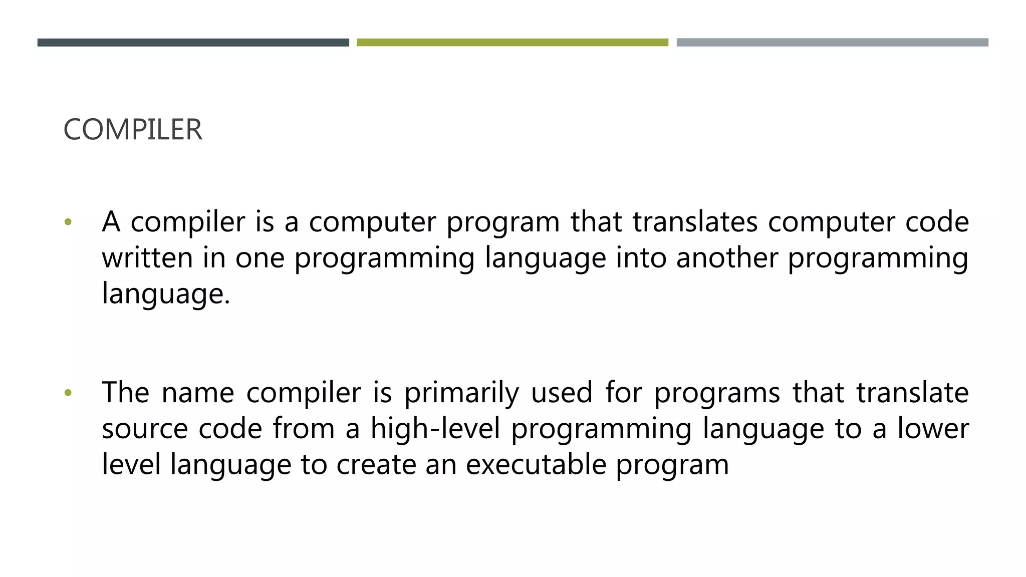 COMPILER
• A compiler is a computer program that translates computer code
written in one programming language into another programming
language.
• The name compiler is primarily used for programs that translate
source code from a high-level programming language to a lower
level language to create an executable program
 