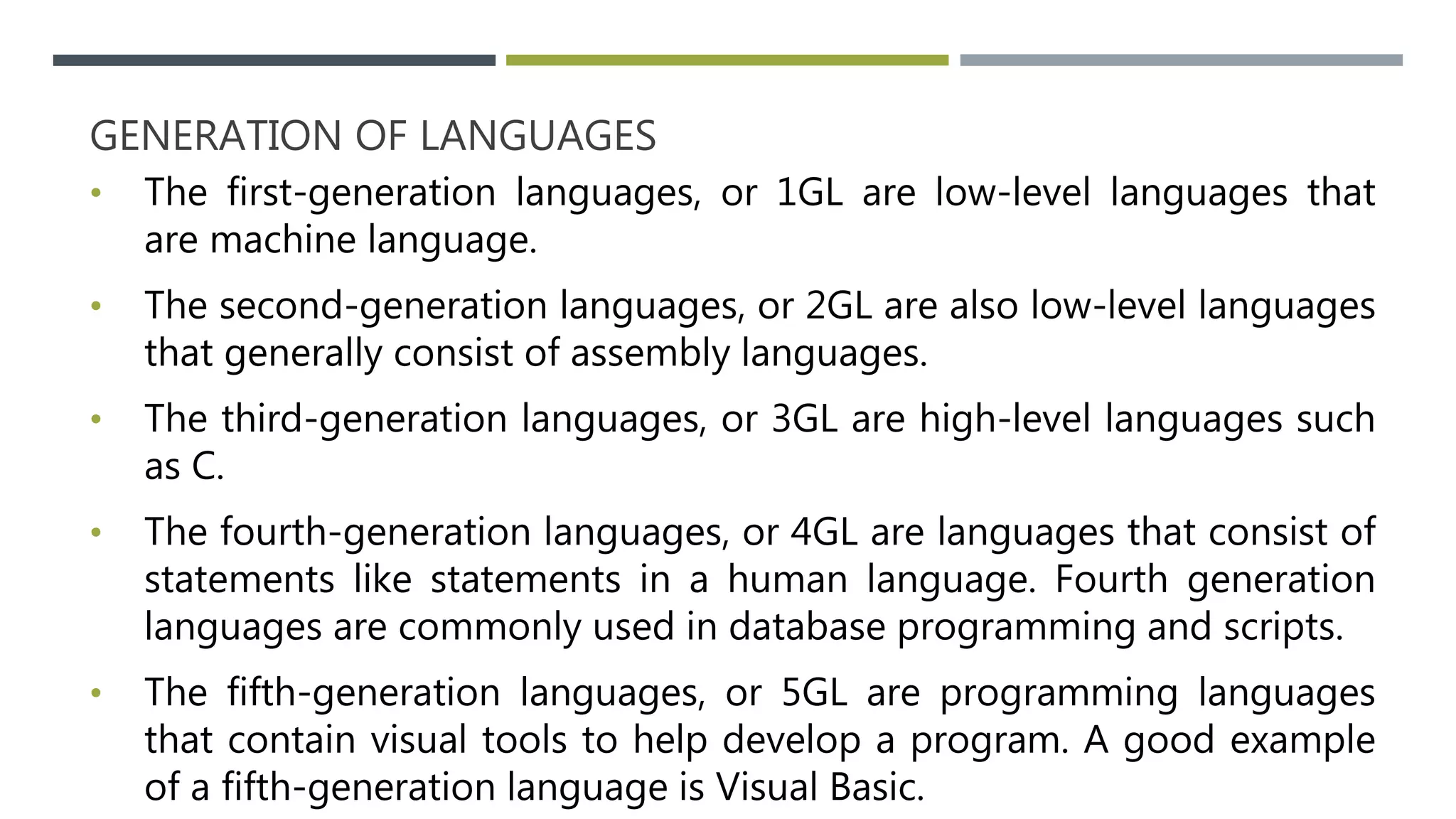 GENERATION OF LANGUAGES
• The first-generation languages, or 1GL are low-level languages that
are machine language.
• The second-generation languages, or 2GL are also low-level languages
that generally consist of assembly languages.
• The third-generation languages, or 3GL are high-level languages such
as C.
• The fourth-generation languages, or 4GL are languages that consist of
statements like statements in a human language. Fourth generation
languages are commonly used in database programming and scripts.
• The fifth-generation languages, or 5GL are programming languages
that contain visual tools to help develop a program. A good example
of a fifth-generation language is Visual Basic.
 