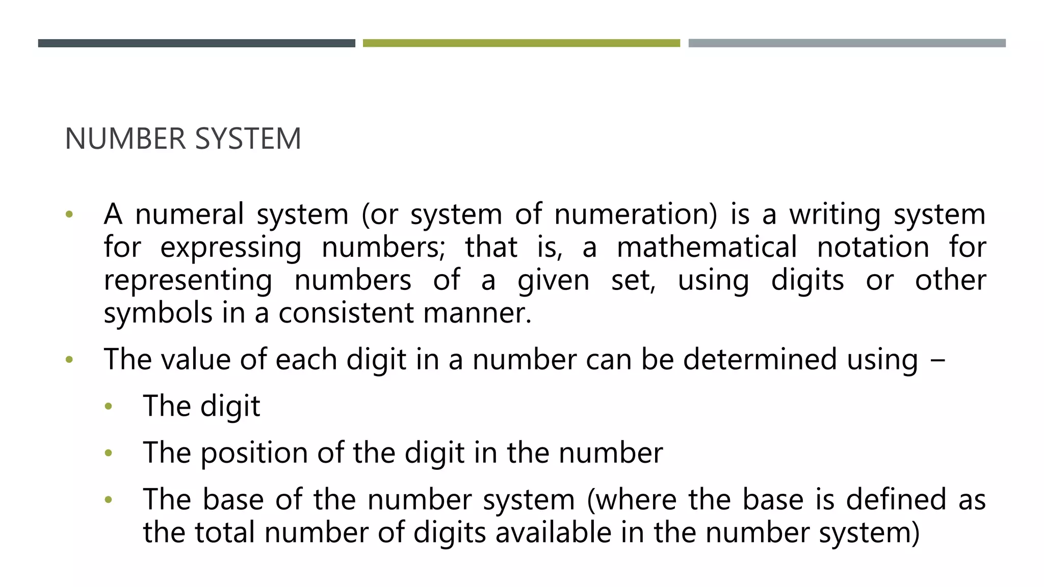 NUMBER SYSTEM
• A numeral system (or system of numeration) is a writing system
for expressing numbers; that is, a mathematical notation for
representing numbers of a given set, using digits or other
symbols in a consistent manner.
• The value of each digit in a number can be determined using −
• The digit
• The position of the digit in the number
• The base of the number system (where the base is defined as
the total number of digits available in the number system)
 