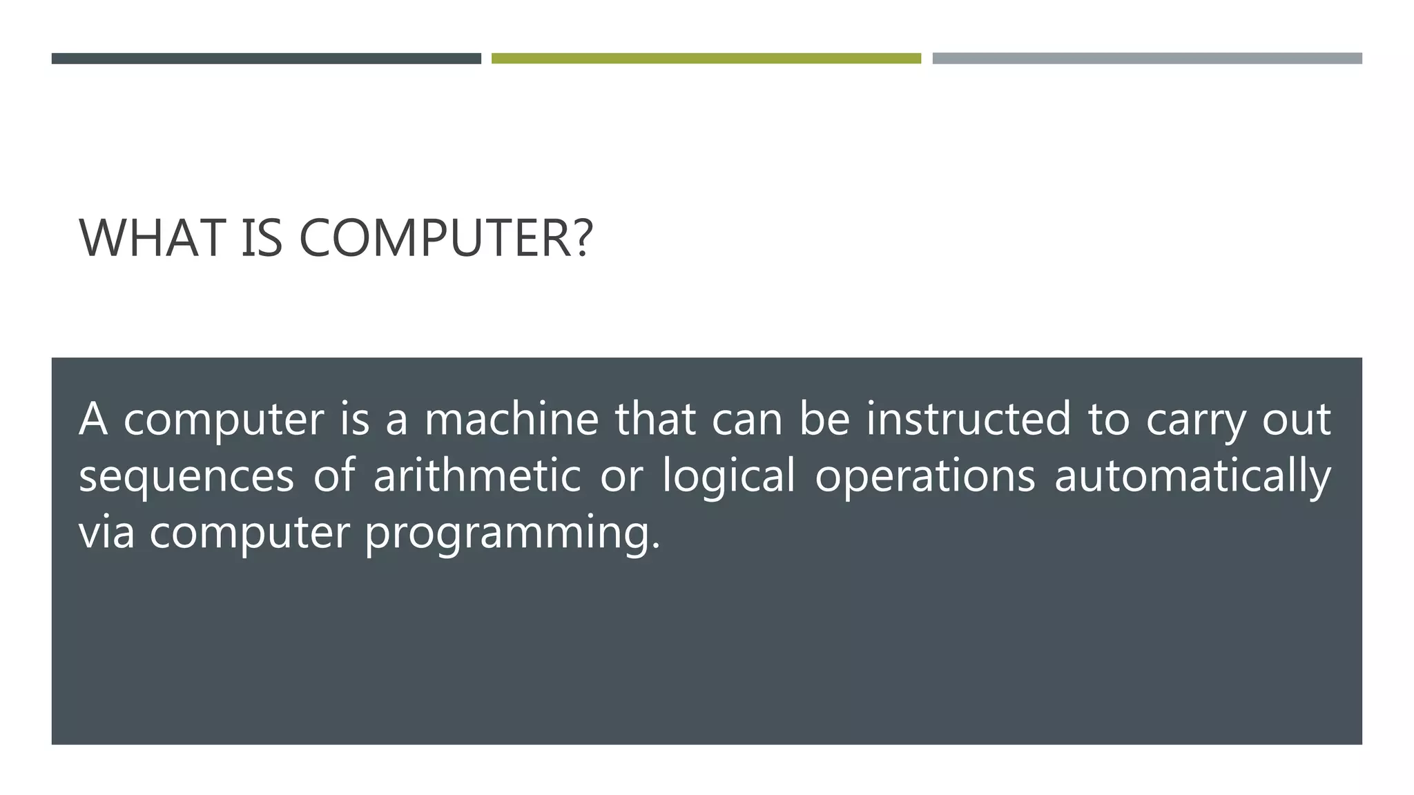 WHAT IS COMPUTER?
A computer is a machine that can be instructed to carry out
sequences of arithmetic or logical operations automatically
via computer programming.
 